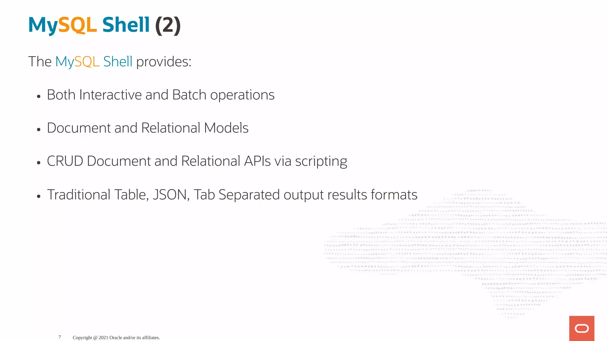 MySQL Shell (2) The MySQL Shell provides: Both Interactive and Batch operations Document and Relational Models CRUD Document and Relational APIs via scripting Traditional Table, JSON, Tab Separated output results formats Copyright @ 2021 Oracle and/or its affiliates. 7 