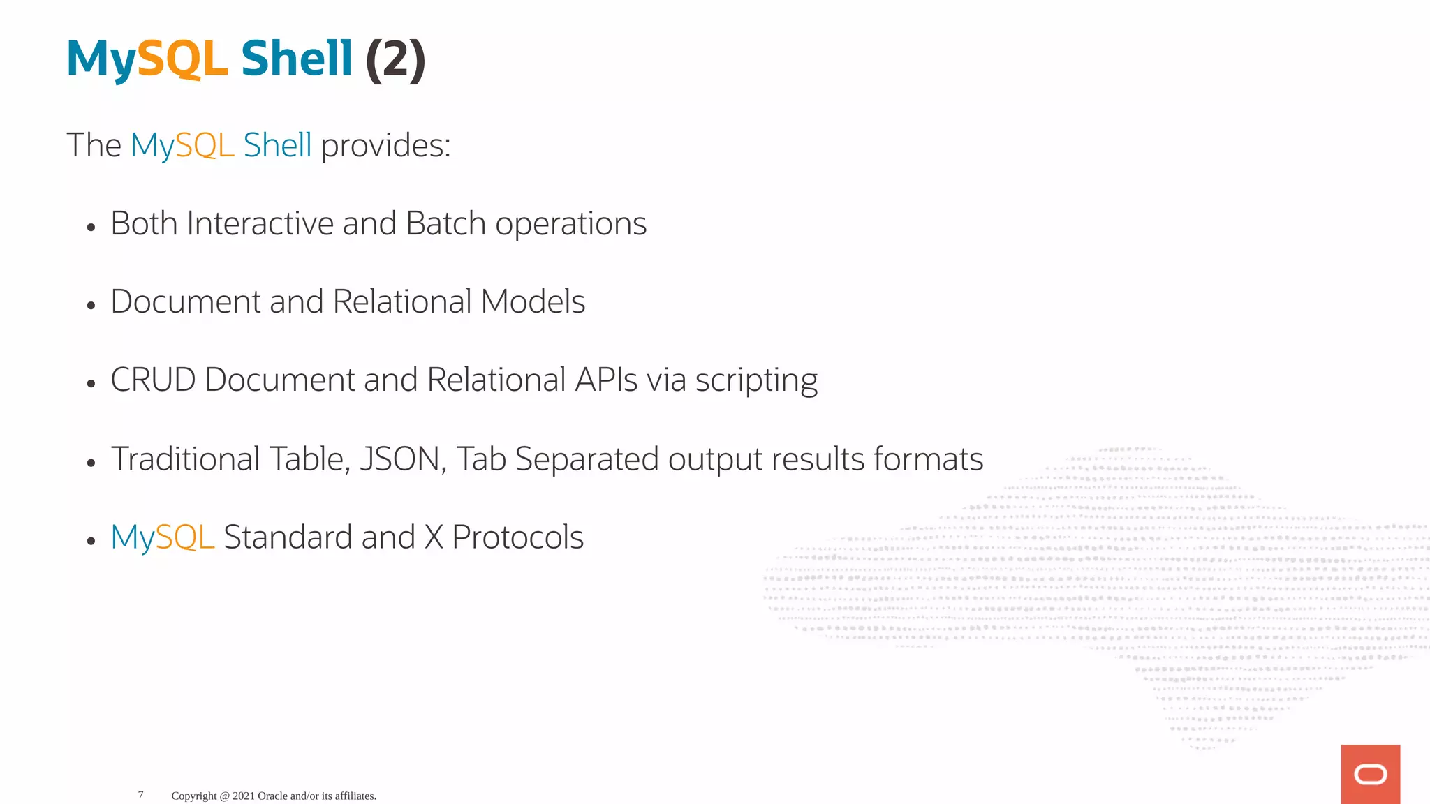 MySQL Shell (2) The MySQL Shell provides: Both Interactive and Batch operations Document and Relational Models CRUD Document and Relational APIs via scripting Traditional Table, JSON, Tab Separated output results formats MySQL Standard and X Protocols Copyright @ 2021 Oracle and/or its affiliates. 7 