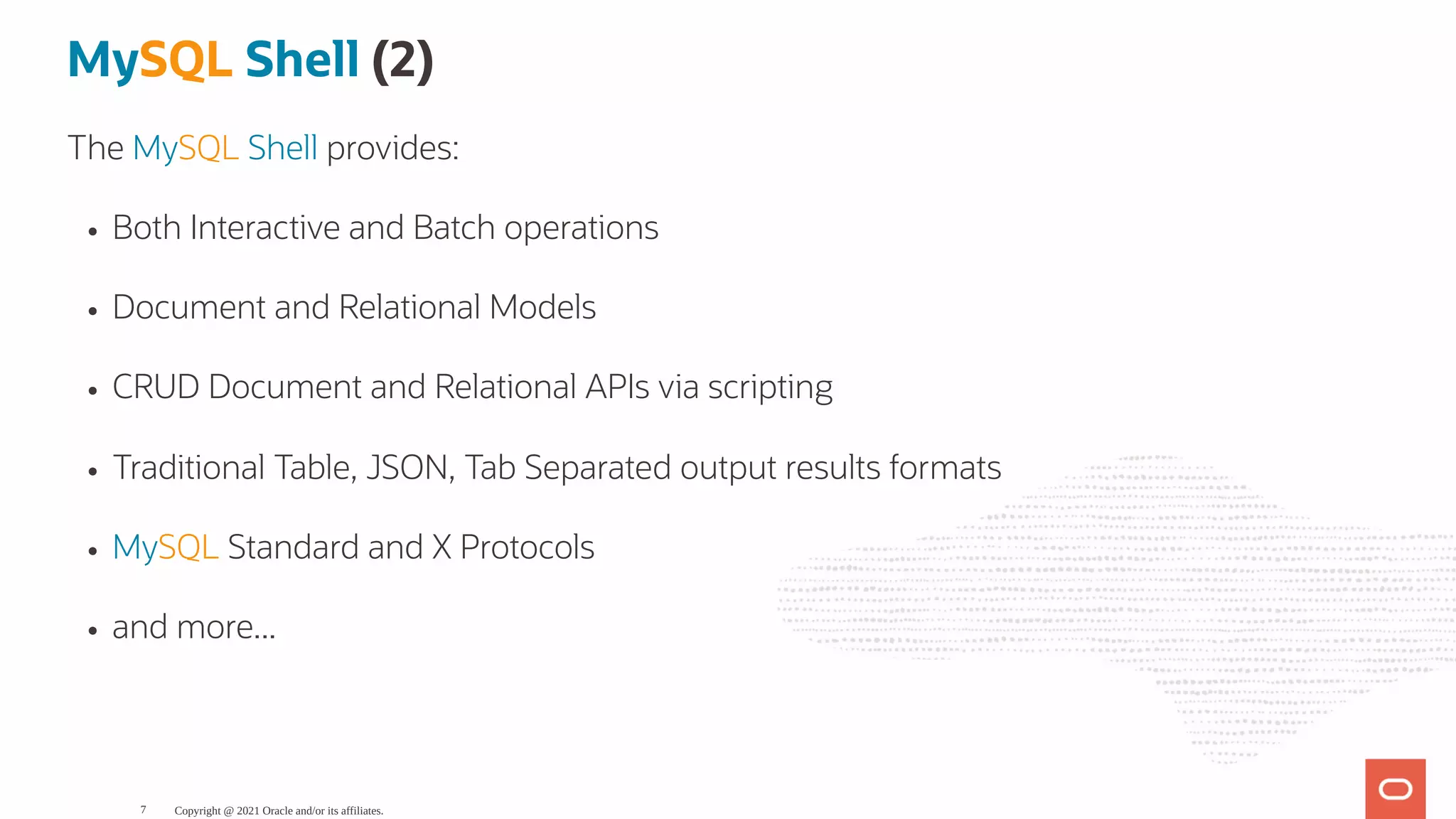 MySQL Shell (2) The MySQL Shell provides: Both Interactive and Batch operations Document and Relational Models CRUD Document and Relational APIs via scripting Traditional Table, JSON, Tab Separated output results formats MySQL Standard and X Protocols and more... Copyright @ 2021 Oracle and/or its affiliates. 7 