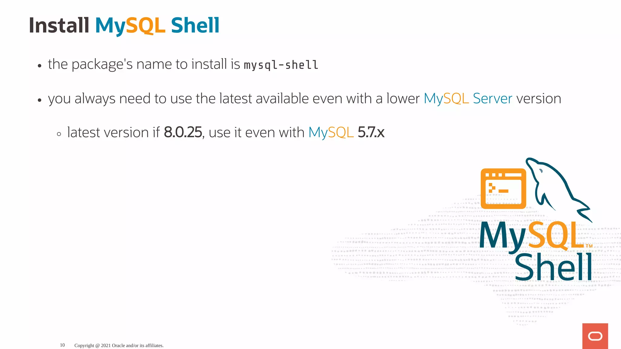 Install MySQL Shell the package's name to install is mysql-shell you always need to use the latest available even with a lower MySQL Server version latest version if 8.0.25, use it even with MySQL 5.7.x Shell Copyright @ 2021 Oracle and/or its affiliates. 10 