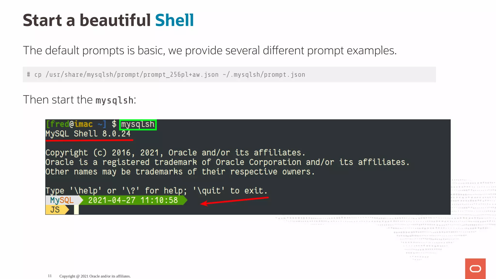 Start a beautiful Shell The default prompts is basic, we provide several di erent prompt examples. # cp /usr/share/mysqlsh/prompt/prompt_256pl+aw.json ~/.mysqlsh/prompt.json Then start the mysqlsh: Copyright @ 2021 Oracle and/or its affiliates. 11 