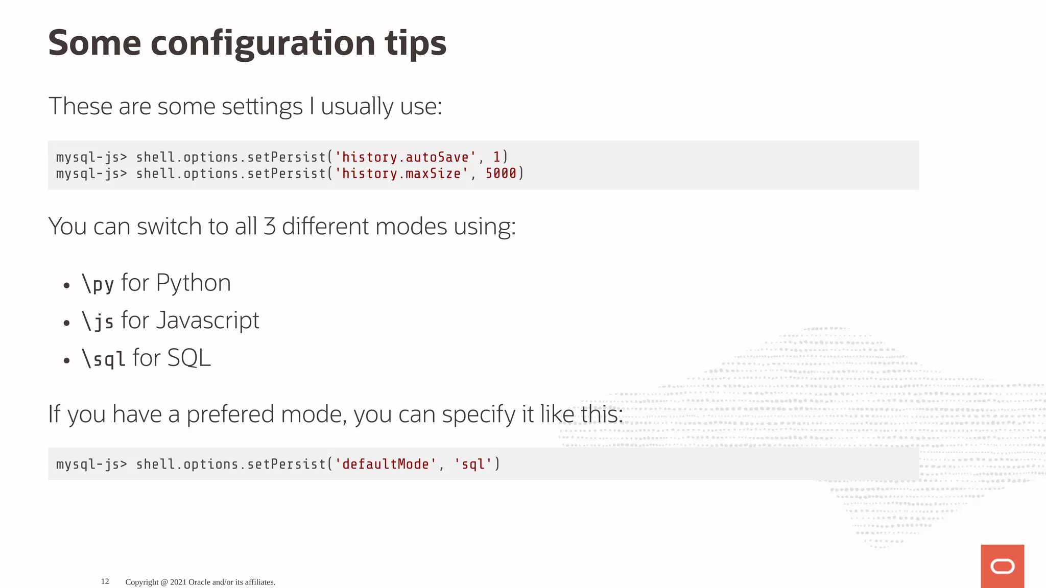 Some con guration tips These are some se ings I usually use: mysql-js> shell.options.setPersist('history.autoSave', 1) mysql-js> shell.options.setPersist('history.maxSize', 5000) You can switch to all 3 di erent modes using: py for Python js for Javascript sql for SQL If you have a prefered mode, you can specify it like this: mysql-js> shell.options.setPersist('defaultMode', 'sql') Copyright @ 2021 Oracle and/or its affiliates. 12 