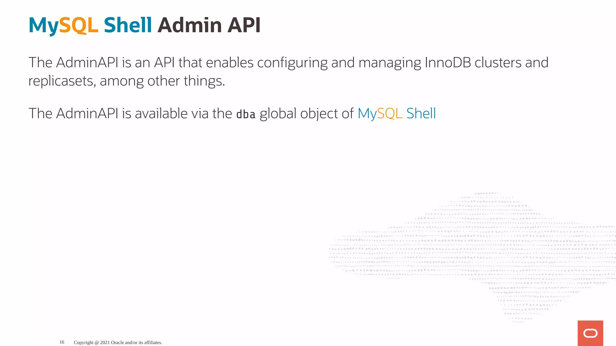 MySQL Shell Admin API The AdminAPI is an API that enables con guring and managing InnoDB clusters and replicasets, among other things. The AdminAPI is available via the dba global object of MySQL Shell Copyright @ 2021 Oracle and/or its affiliates. 16 