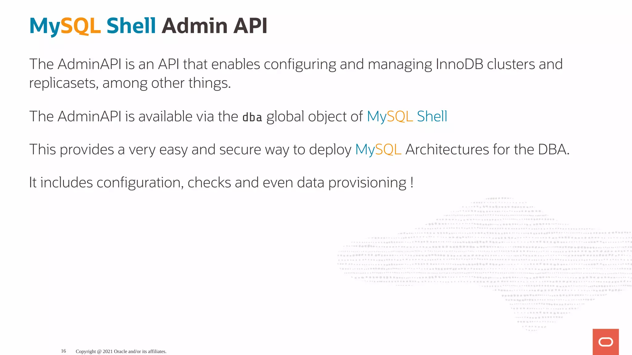 MySQL Shell Admin API The AdminAPI is an API that enables con guring and managing InnoDB clusters and replicasets, among other things. The AdminAPI is available via the dba global object of MySQL Shell This provides a very easy and secure way to deploy MySQL Architectures for the DBA. It includes con guration, checks and even data provisioning ! Copyright @ 2021 Oracle and/or its affiliates. 16 