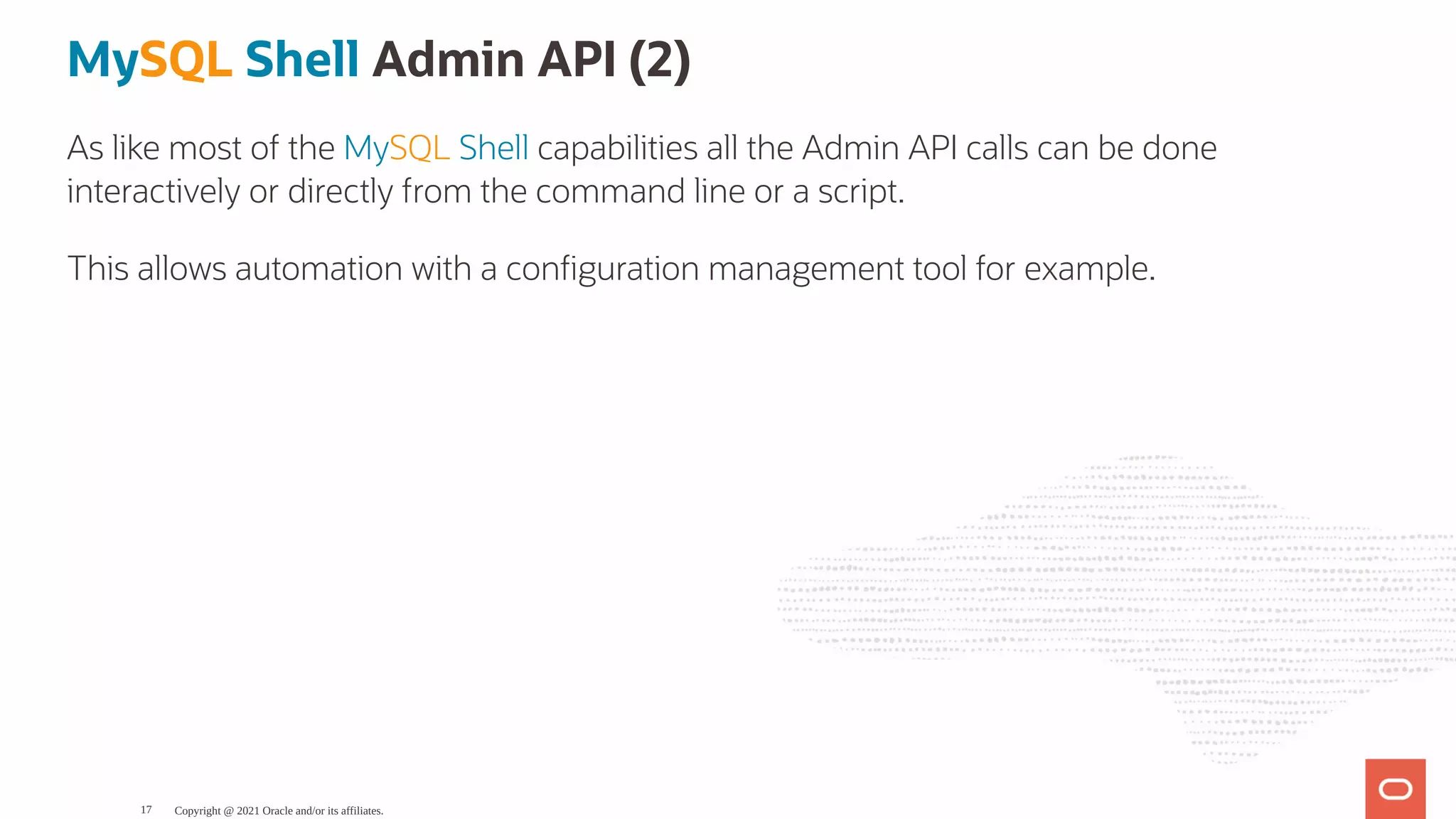 MySQL Shell Admin API (2) As like most of the MySQL Shell capabilities all the Admin API calls can be done interactively or directly from the command line or a script. This allows automation with a con guration management tool for example. Copyright @ 2021 Oracle and/or its affiliates. 17 
