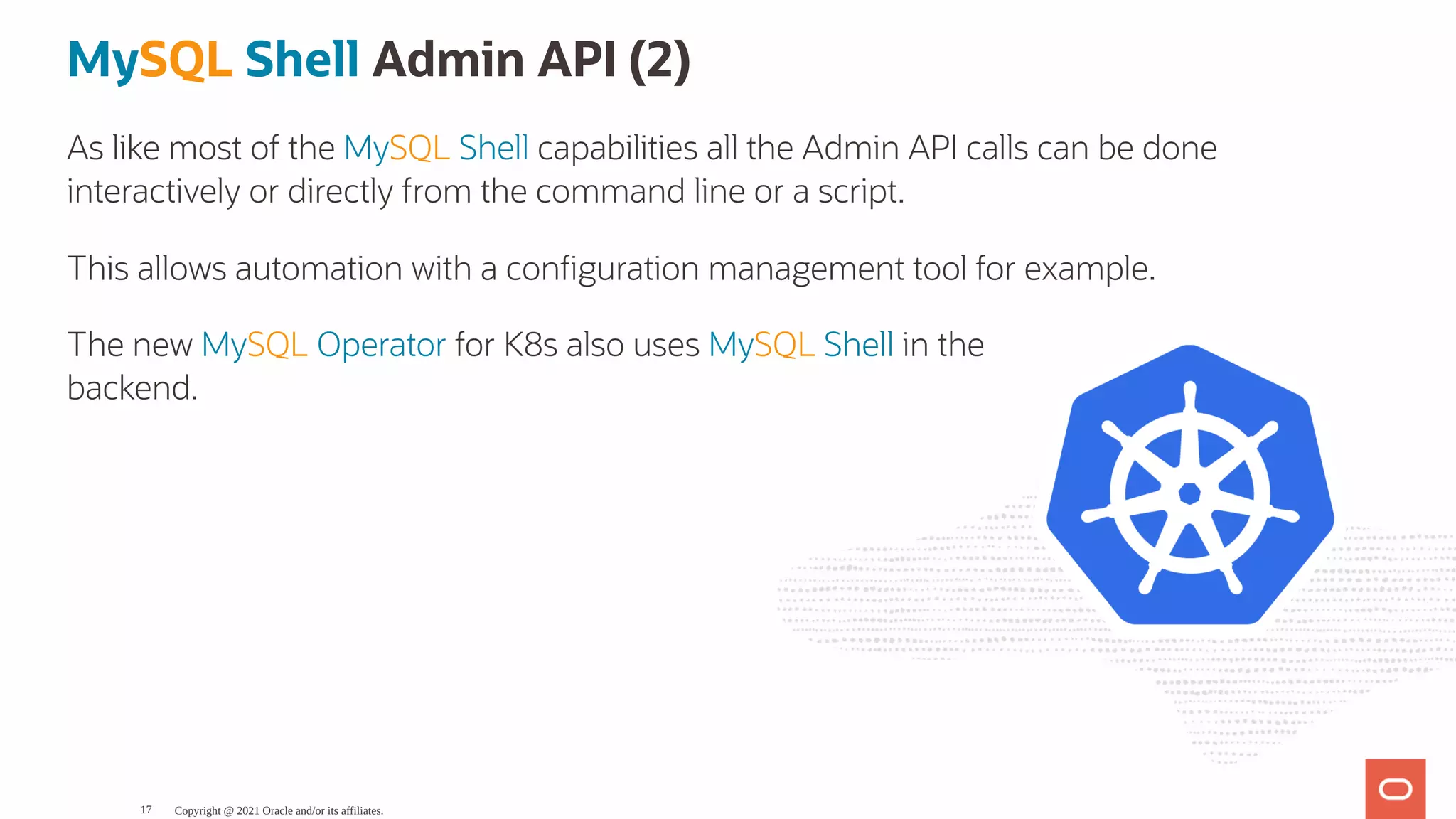 The new MySQL Operator for K8s also uses MySQL Shell in the backend. MySQL Shell Admin API (2) As like most of the MySQL Shell capabilities all the Admin API calls can be done interactively or directly from the command line or a script. This allows automation with a con guration management tool for example. Copyright @ 2021 Oracle and/or its affiliates. 17 
