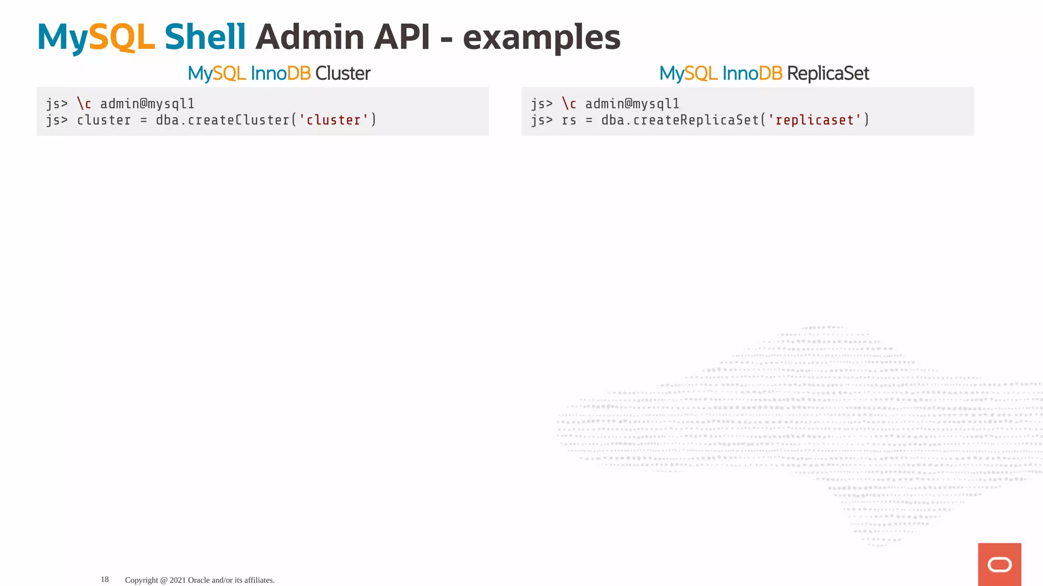 MySQL InnoDB Cluster MySQL InnoDB ReplicaSet js> c admin@mysql1 js> cluster = dba.createCluster('cluster') js> c admin@mysql1 js> rs = dba.createReplicaSet('replicaset') MySQL Shell Admin API - examples Copyright @ 2021 Oracle and/or its affiliates. 18 
