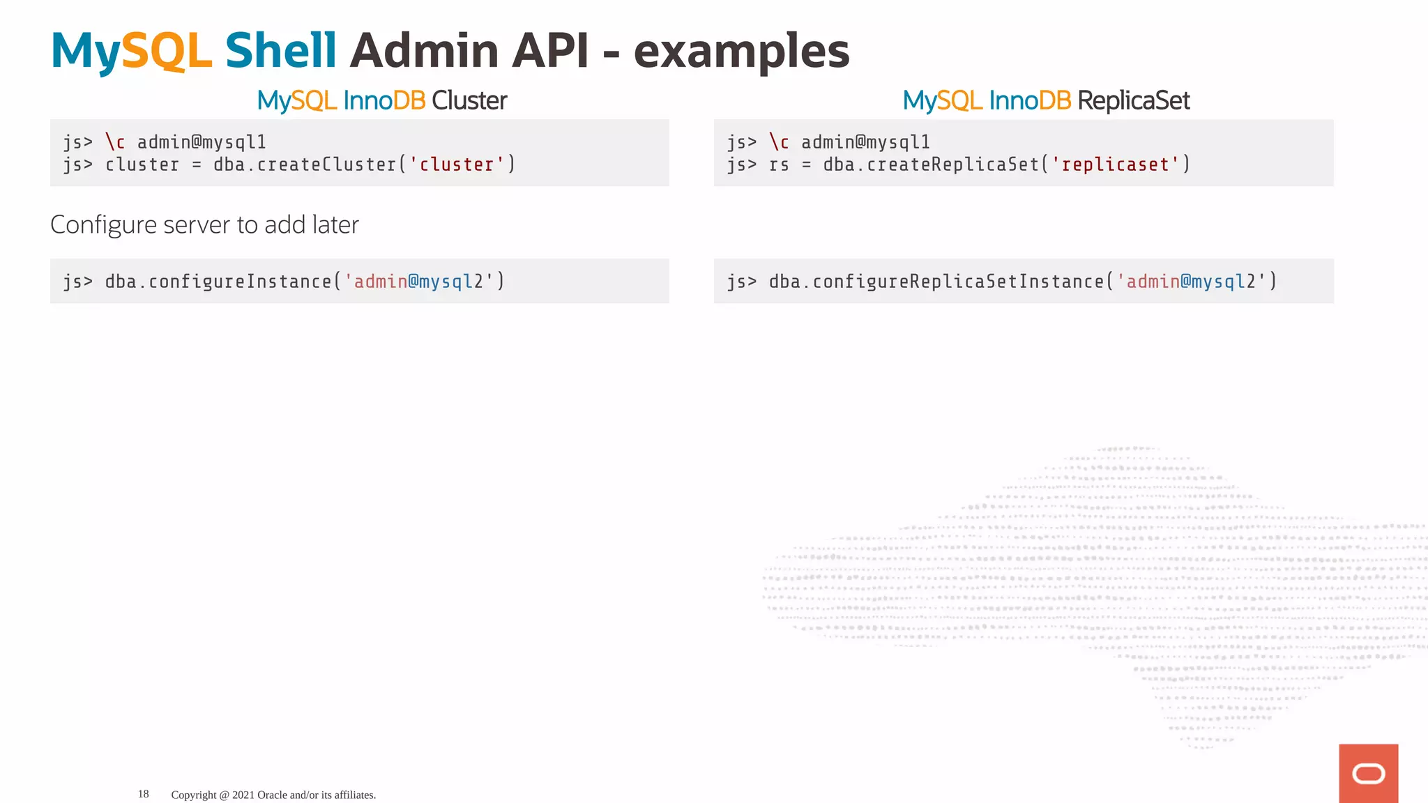 MySQL InnoDB Cluster MySQL InnoDB ReplicaSet js> c admin@mysql1 js> cluster = dba.createCluster('cluster') js> c admin@mysql1 js> rs = dba.createReplicaSet('replicaset') Con gure server to add later js> dba.con gureInstance('admin@mysql2') js> dba.con gureReplicaSetInstance('admin@mysql2') MySQL Shell Admin API - examples Copyright @ 2021 Oracle and/or its affiliates. 18 