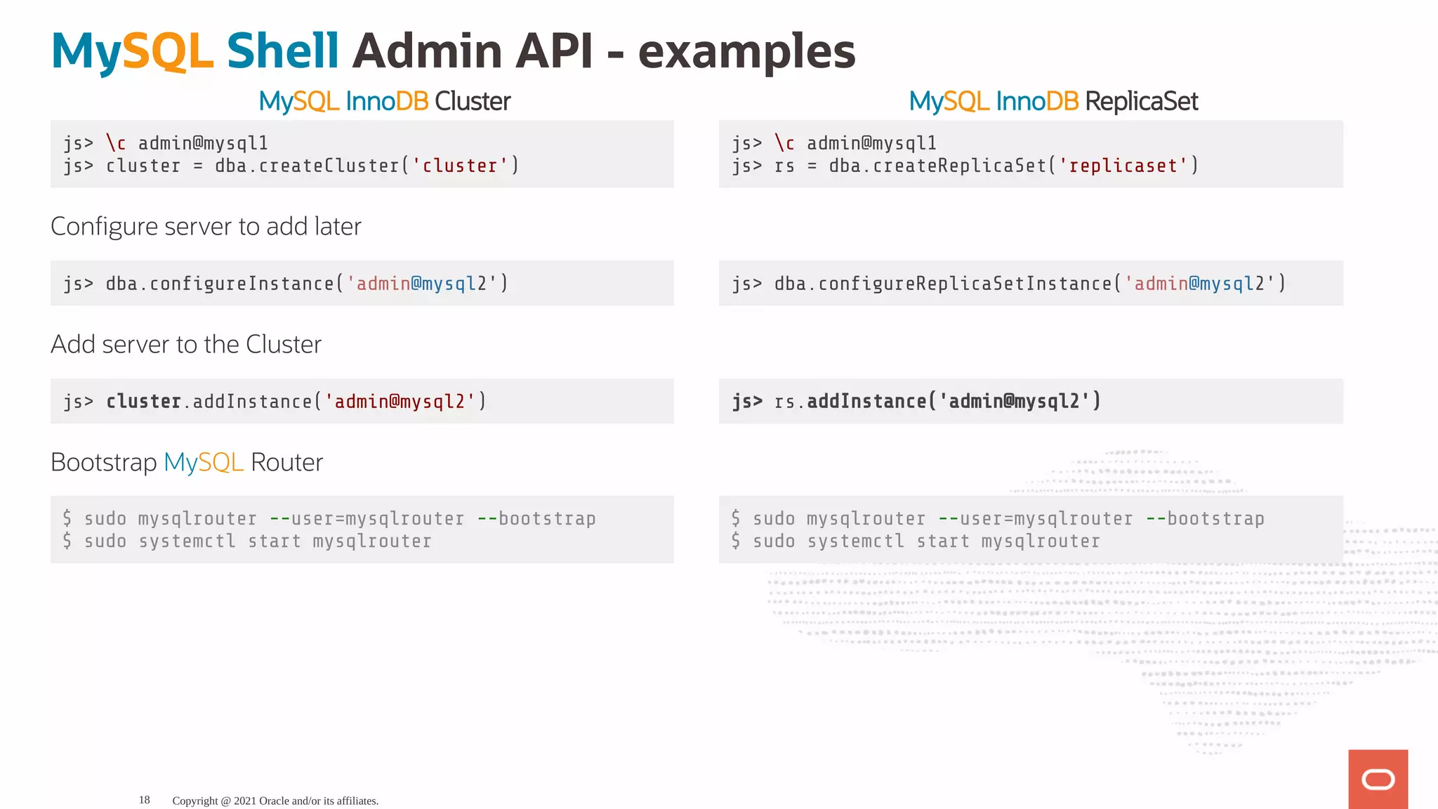MySQL InnoDB Cluster MySQL InnoDB ReplicaSet js> c admin@mysql1 js> cluster = dba.createCluster('cluster') js> c admin@mysql1 js> rs = dba.createReplicaSet('replicaset') Con gure server to add later js> dba.con gureInstance('admin@mysql2') js> dba.con gureReplicaSetInstance('admin@mysql2') Add server to the Cluster js> cluster.addInstance('admin@mysql2') js> rs.addInstance('admin@mysql2') Bootstrap MySQL Router $ sudo mysqlrouter --user=mysqlrouter --bootstrap $ sudo systemctl start mysqlrouter $ sudo mysqlrouter --user=mysqlrouter --bootstrap $ sudo systemctl start mysqlrouter MySQL Shell Admin API - examples Copyright @ 2021 Oracle and/or its affiliates. 18 