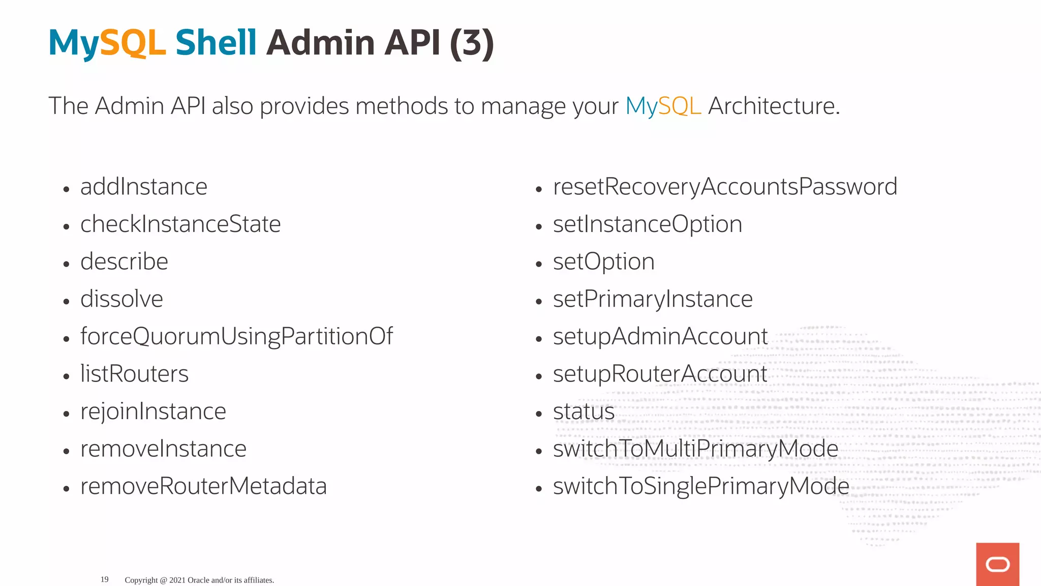 addInstance checkInstanceState describe dissolve forceQuorumUsingPartitionOf listRouters rejoinInstance removeInstance removeRouterMetadata resetRecoveryAccountsPassword setInstanceOption setOption setPrimaryInstance setupAdminAccount setupRouterAccount status switchToMultiPrimaryMode switchToSinglePrimaryMode MySQL Shell Admin API (3) The Admin API also provides methods to manage your MySQL Architecture. Copyright @ 2021 Oracle and/or its affiliates. 19 