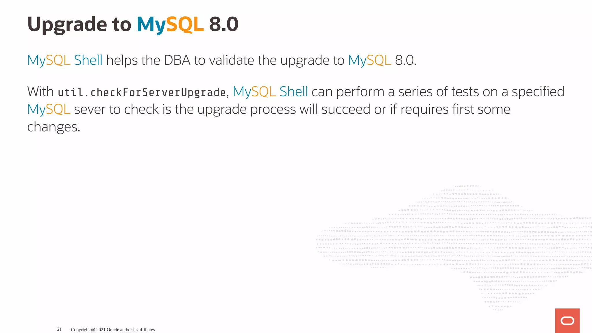 Upgrade to MySQL 8.0 MySQL Shell helps the DBA to validate the upgrade to MySQL 8.0. With util.checkForServerUpgrade, MySQL Shell can perform a series of tests on a speci ed MySQL sever to check is the upgrade process will succeed or if requires rst some changes. Copyright @ 2021 Oracle and/or its affiliates. 21 