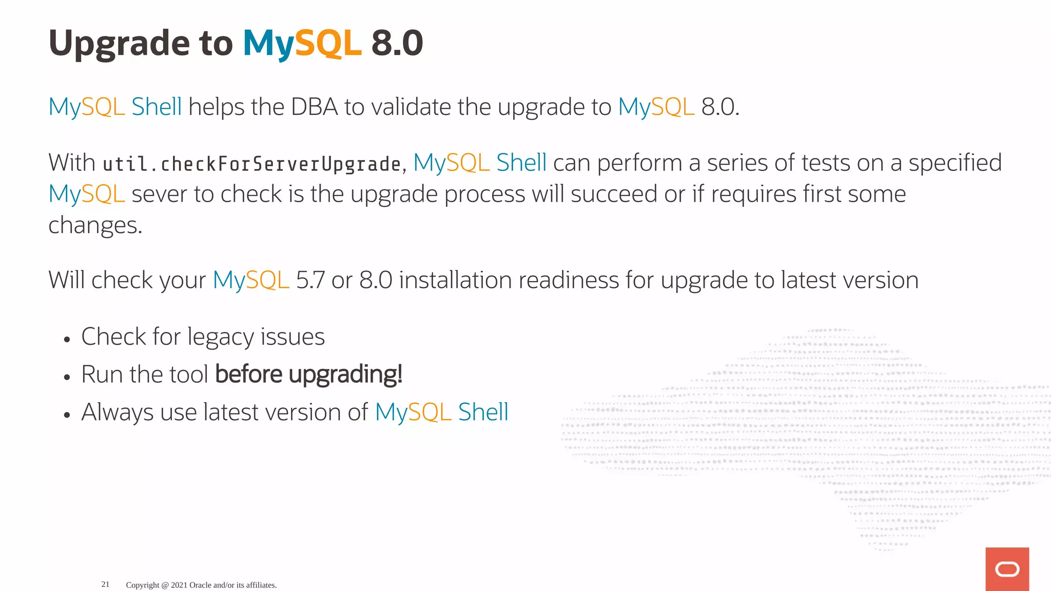 Upgrade to MySQL 8.0 MySQL Shell helps the DBA to validate the upgrade to MySQL 8.0. With util.checkForServerUpgrade, MySQL Shell can perform a series of tests on a speci ed MySQL sever to check is the upgrade process will succeed or if requires rst some changes. Will check your MySQL 5.7 or 8.0 installation readiness for upgrade to latest version Check for legacy issues Run the tool before upgrading! Always use latest version of MySQL Shell Copyright @ 2021 Oracle and/or its affiliates. 21 