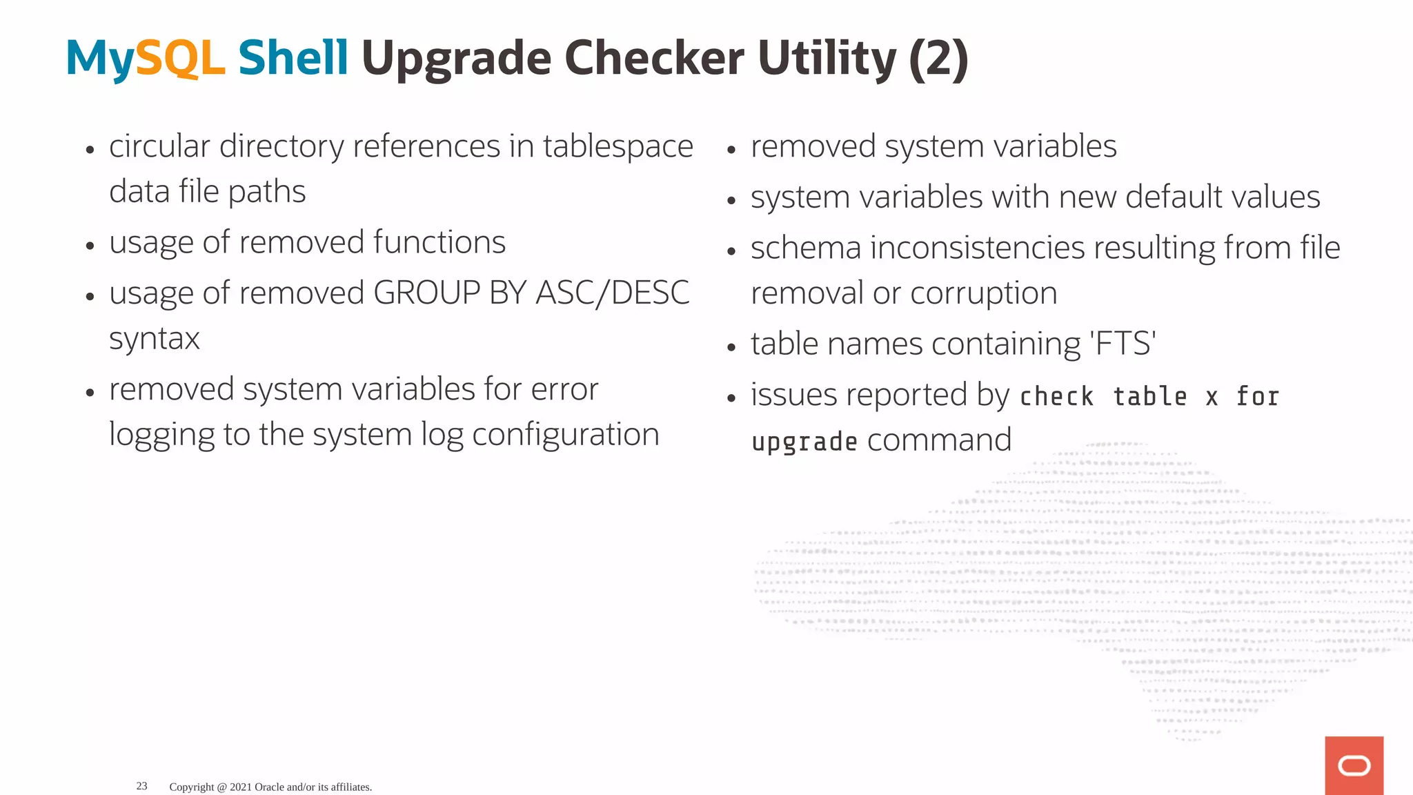 circular directory references in tablespace data le paths usage of removed functions usage of removed GROUP BY ASC/DESC syntax removed system variables for error logging to the system log con guration removed system variables system variables with new default values schema inconsistencies resulting from le removal or corruption table names containing 'FTS' issues reported by check table x for upgrade command MySQL Shell Upgrade Checker Utility (2) Copyright @ 2021 Oracle and/or its affiliates. 23 