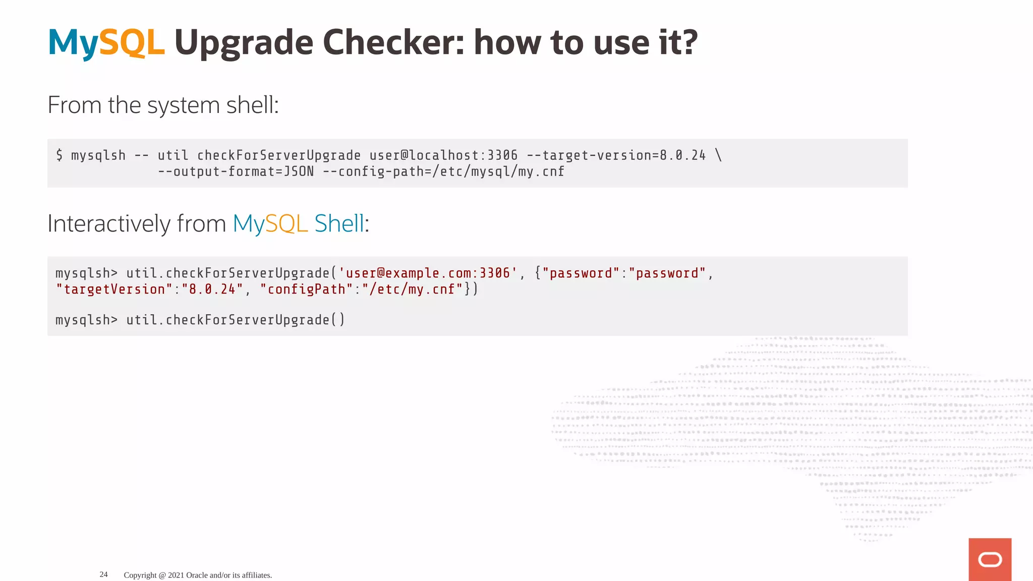 MySQL Upgrade Checker: how to use it? From the system shell: $ mysqlsh -- util checkForServerUpgrade user@localhost:3306 --target-version=8.0.24 --output-format=JSON --con g-path=/etc/mysql/my.cnf Interactively from MySQL Shell: mysqlsh> util.checkForServerUpgrade('user@example.com:3306', {"password":"password", "targetVersion":"8.0.24", "con gPath":"/etc/my.cnf"}) mysqlsh> util.checkForServerUpgrade() Copyright @ 2021 Oracle and/or its affiliates. 24 