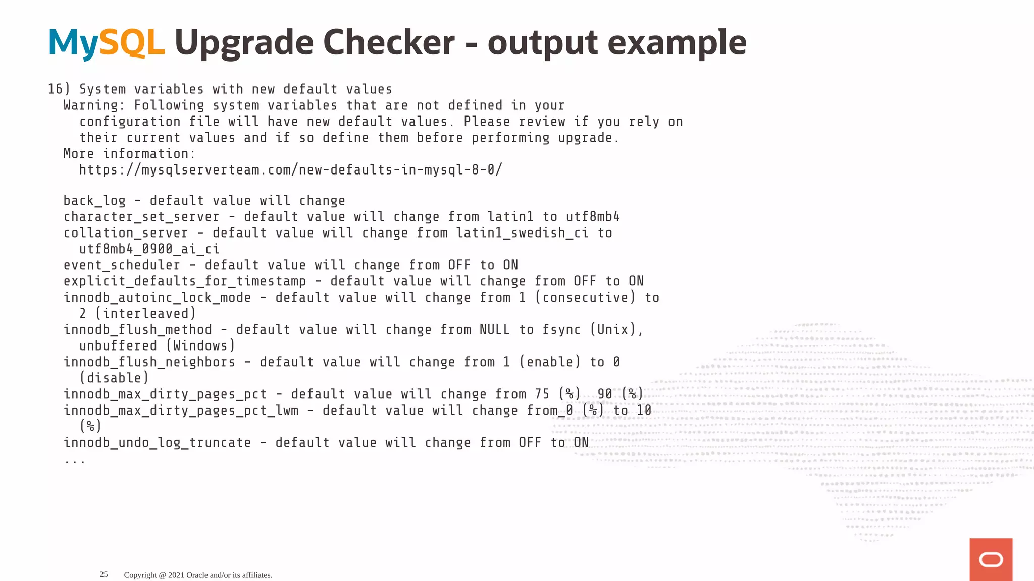 MySQL Upgrade Checker - output example 16) System variables with new default values Warning: Following system variables that are not de ned in your con guration le will have new default values. Please review if you rely on their current values and if so de ne them before performing upgrade. More information: https://mysqlserverteam.com/new-defaults-in-mysql-8-0/ back_log - default value will change character_set_server - default value will change from latin1 to utf8mb4 collation_server - default value will change from latin1_swedish_ci to utf8mb4_0900_ai_ci event_scheduler - default value will change from OFF to ON explicit_defaults_for_timestamp - default value will change from OFF to ON innodb_autoinc_lock_mode - default value will change from 1 (consecutive) to 2 (interleaved) innodb_ ush_method - default value will change from NULL to fsync (Unix), unbuffered (Windows) innodb_ ush_neighbors - default value will change from 1 (enable) to 0 (disable) innodb_max_dirty_pages_pct - default value will change from 75 (%) 90 (%) innodb_max_dirty_pages_pct_lwm - default value will change from_0 (%) to 10 (%) innodb_undo_log_truncate - default value will change from OFF to ON ... Copyright @ 2021 Oracle and/or its affiliates. 25 