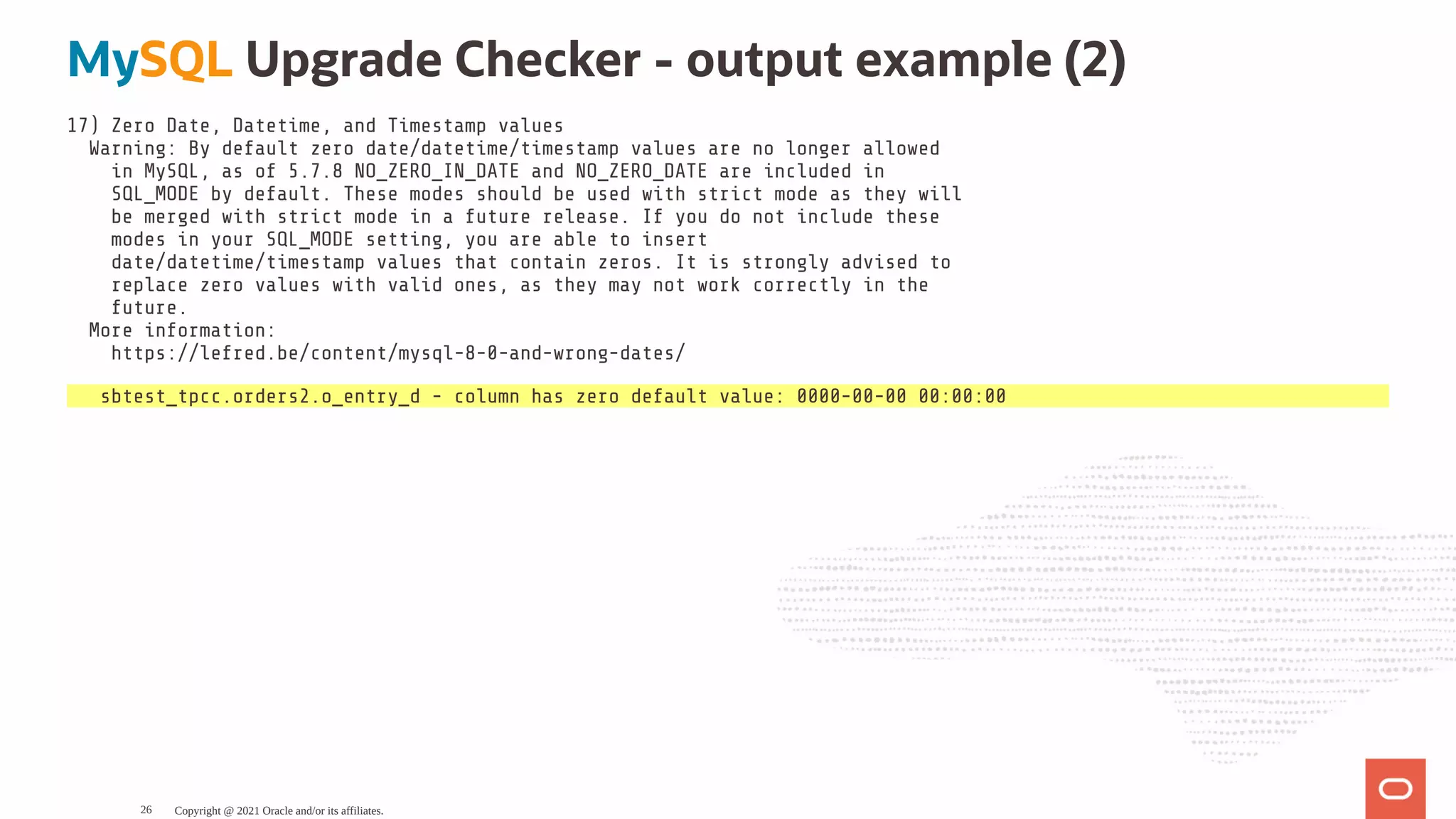 MySQL Upgrade Checker - output example (2) 17) Zero Date, Datetime, and Timestamp values Warning: By default zero date/datetime/timestamp values are no longer allowed in MySQL, as of 5.7.8 NO_ZERO_IN_DATE and NO_ZERO_DATE are included in SQL_MODE by default. These modes should be used with strict mode as they will be merged with strict mode in a future release. If you do not include these modes in your SQL_MODE setting, you are able to insert date/datetime/timestamp values that contain zeros. It is strongly advised to replace zero values with valid ones, as they may not work correctly in the future. More information: https://lefred.be/content/mysql-8-0-and-wrong-dates/ sbtest_tpcc.orders2.o_entry_d - column has zero default value: 0000-00-00 00:00:00 Copyright @ 2021 Oracle and/or its affiliates. 26 