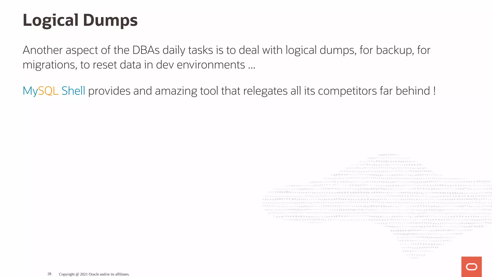 Logical Dumps Another aspect of the DBAs daily tasks is to deal with logical dumps, for backup, for migrations, to reset data in dev environments ... MySQL Shell provides and amazing tool that relegates all its competitors far behind ! Copyright @ 2021 Oracle and/or its affiliates. 28 