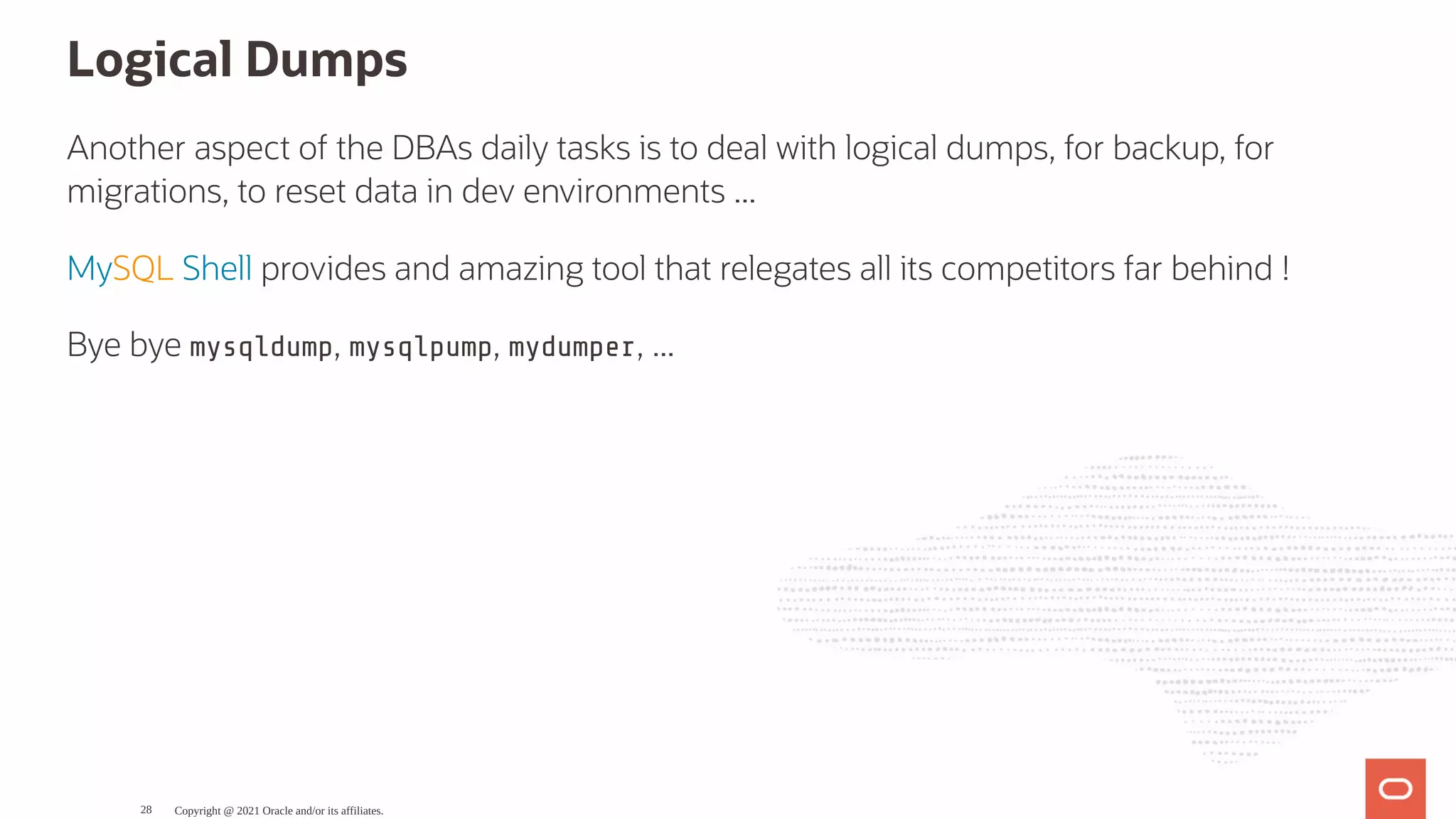 Logical Dumps Another aspect of the DBAs daily tasks is to deal with logical dumps, for backup, for migrations, to reset data in dev environments ... MySQL Shell provides and amazing tool that relegates all its competitors far behind ! Bye bye mysqldump, mysqlpump, mydumper, ... Copyright @ 2021 Oracle and/or its affiliates. 28 