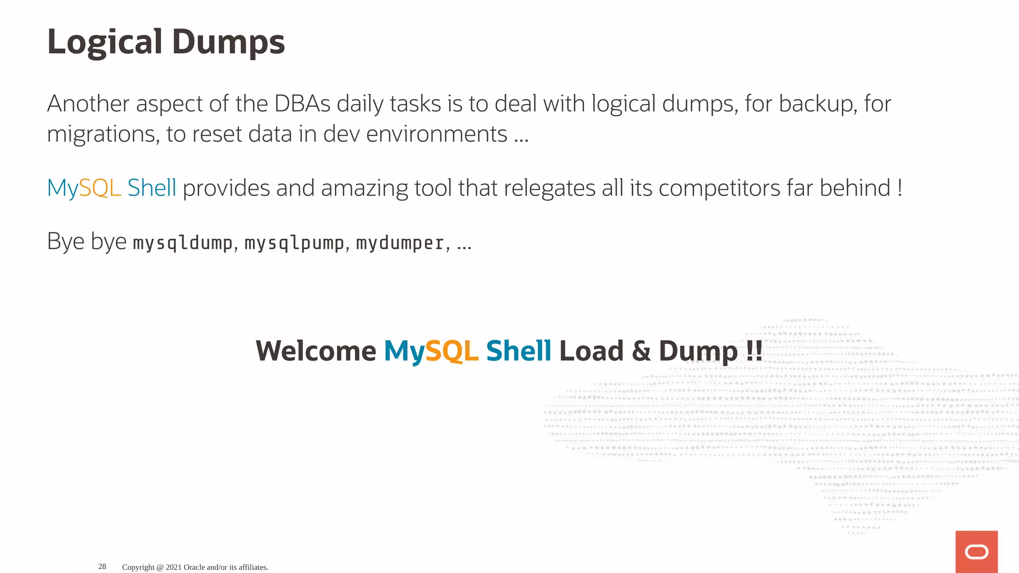 Logical Dumps Another aspect of the DBAs daily tasks is to deal with logical dumps, for backup, for migrations, to reset data in dev environments ... MySQL Shell provides and amazing tool that relegates all its competitors far behind ! Bye bye mysqldump, mysqlpump, mydumper, ... Welcome MySQL Shell Load & Dump !! Copyright @ 2021 Oracle and/or its affiliates. 28 
