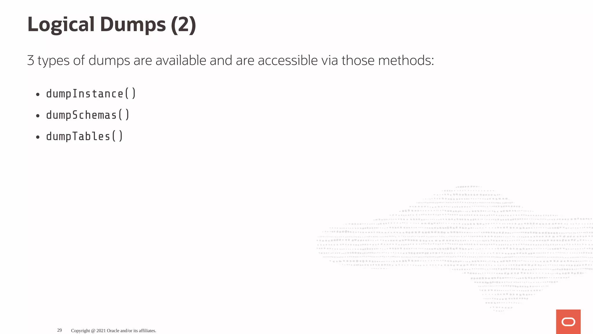 Logical Dumps (2) 3 types of dumps are available and are accessible via those methods: dumpInstance() dumpSchemas() dumpTables() Copyright @ 2021 Oracle and/or its affiliates. 29 