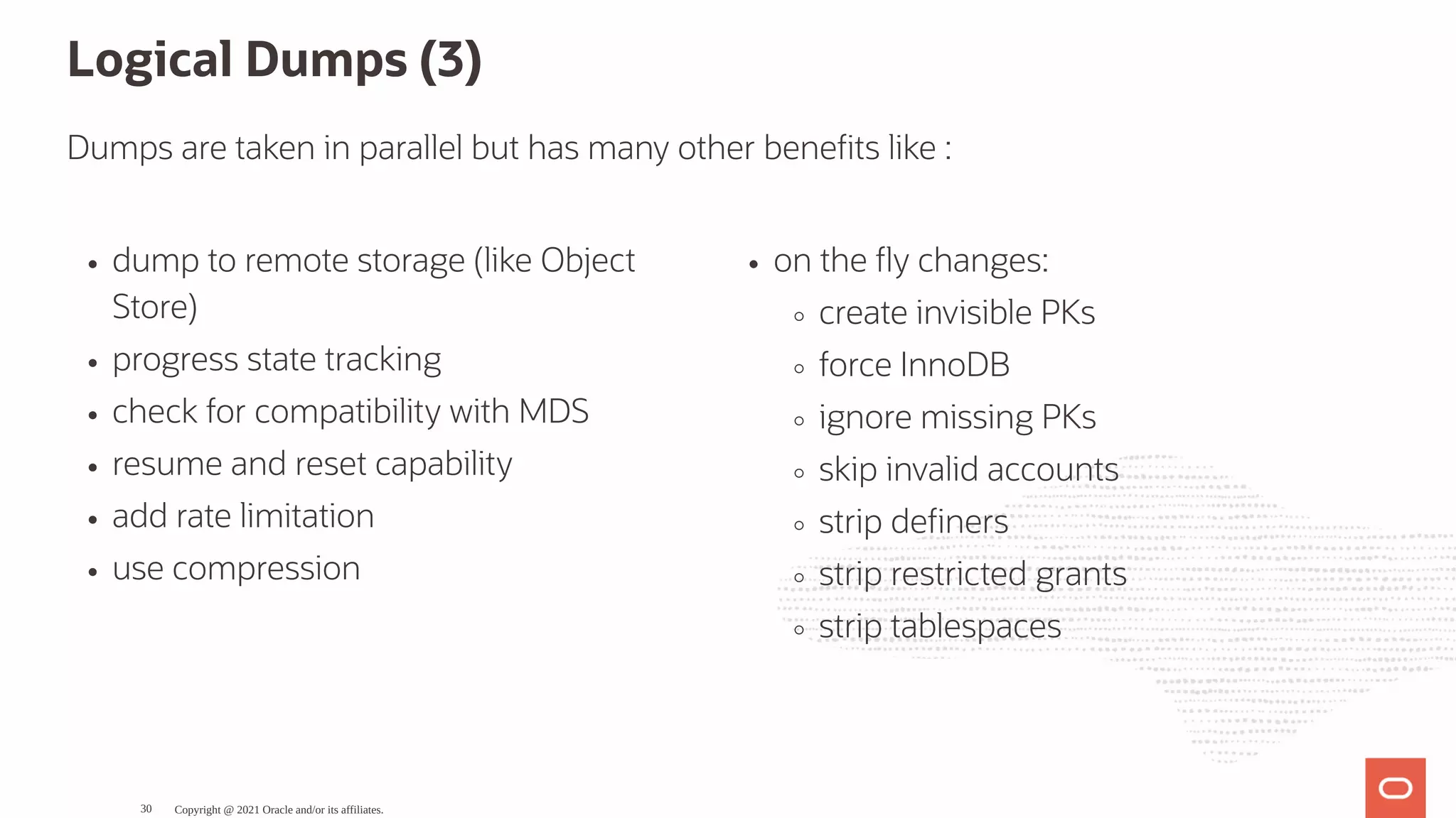 dump to remote storage (like Object Store) progress state tracking check for compatibility with MDS resume and reset capability add rate limitation use compression on the y changes: create invisible PKs force InnoDB ignore missing PKs skip invalid accounts strip de ners strip restricted grants strip tablespaces Logical Dumps (3) Dumps are taken in parallel but has many other bene ts like : Copyright @ 2021 Oracle and/or its affiliates. 30 