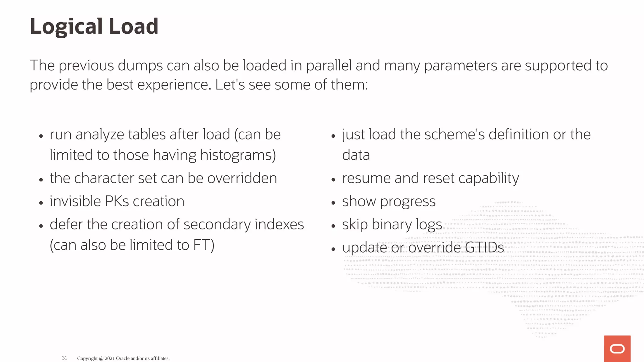 run analyze tables after load (can be limited to those having histograms) the character set can be overridden invisible PKs creation defer the creation of secondary indexes (can also be limited to FT) just load the scheme's de nition or the data resume and reset capability show progress skip binary logs update or override GTIDs Logical Load The previous dumps can also be loaded in parallel and many parameters are supported to provide the best experience. Let's see some of them: Copyright @ 2021 Oracle and/or its affiliates. 31 