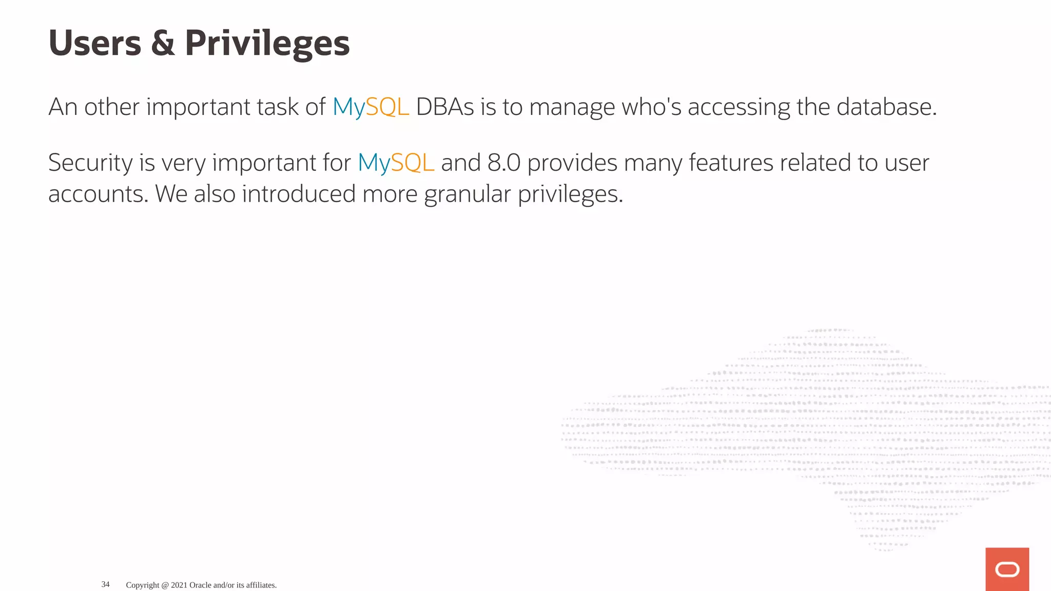 Users & Privileges An other important task of MySQL DBAs is to manage who's accessing the database. Security is very important for MySQL and 8.0 provides many features related to user accounts. We also introduced more granular privileges. Copyright @ 2021 Oracle and/or its affiliates. 34 