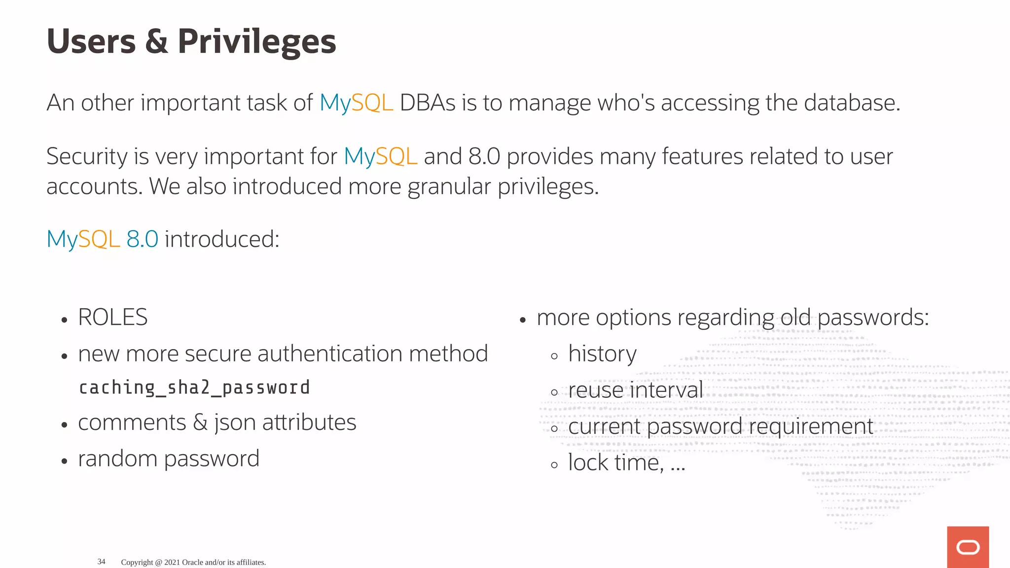 ROLES new more secure authentication method caching_sha2_password comments & json a ributes random password more options regarding old passwords: history reuse interval current password requirement lock time, ... Users & Privileges An other important task of MySQL DBAs is to manage who's accessing the database. Security is very important for MySQL and 8.0 provides many features related to user accounts. We also introduced more granular privileges. MySQL 8.0 introduced: Copyright @ 2021 Oracle and/or its affiliates. 34 