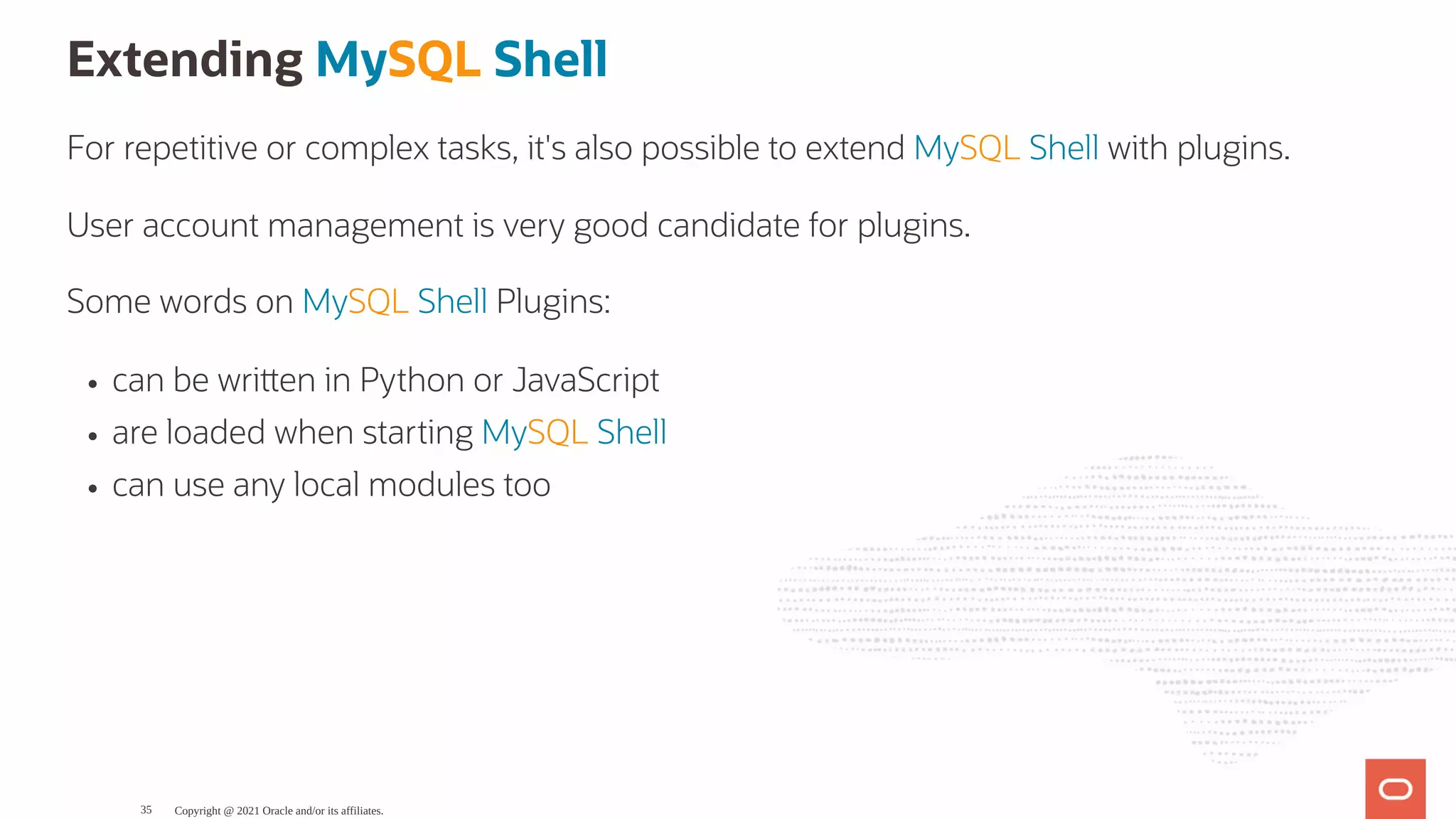 Extending MySQL Shell For repetitive or complex tasks, it's also possible to extend MySQL Shell with plugins. User account management is very good candidate for plugins. Some words on MySQL Shell Plugins: can be wri en in Python or JavaScript are loaded when starting MySQL Shell can use any local modules too Copyright @ 2021 Oracle and/or its affiliates. 35 