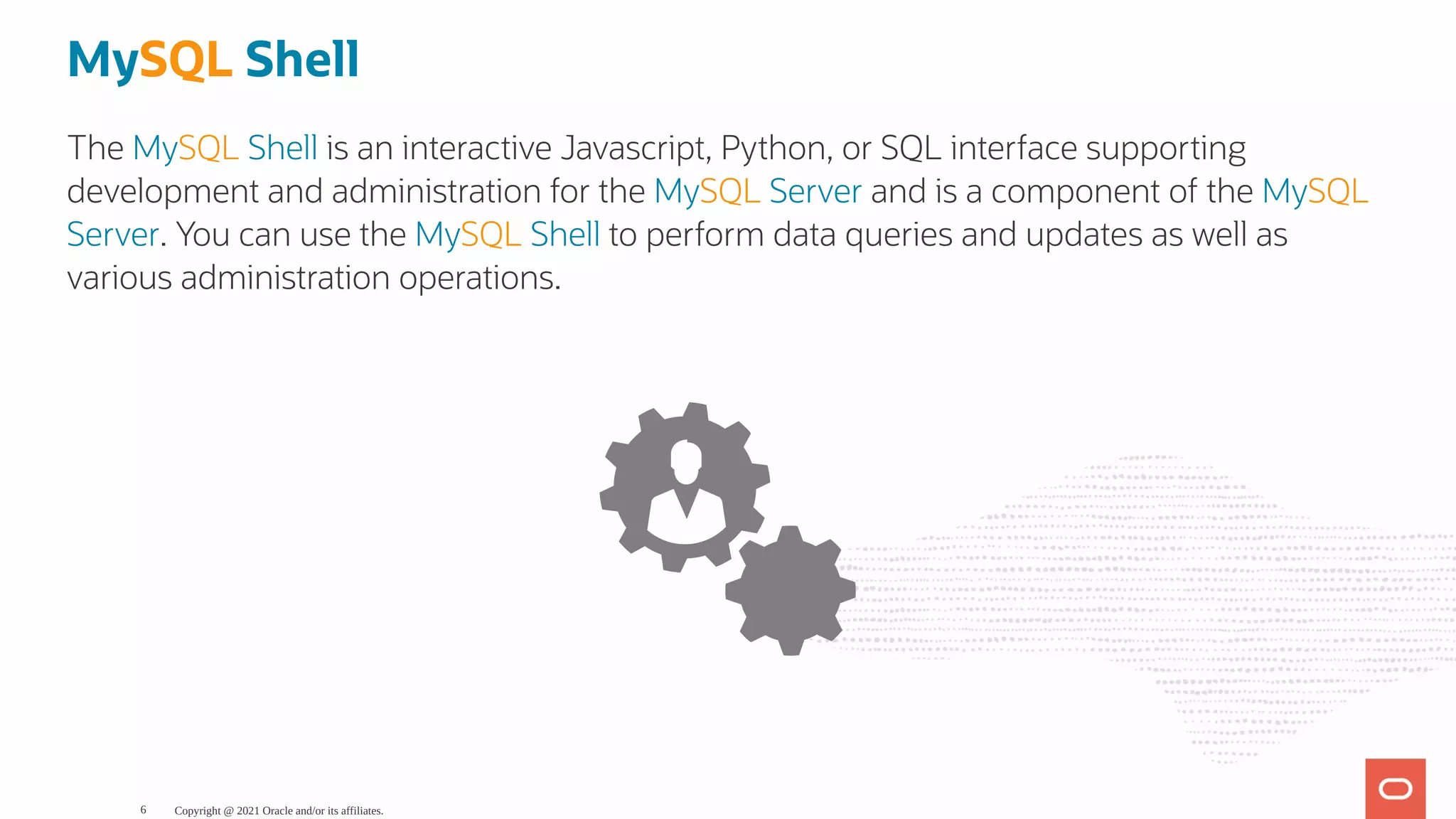 MySQL Shell The MySQL Shell is an interactive Javascript, Python, or SQL interface supporting development and administration for the MySQL Server and is a component of the MySQL Server. You can use the MySQL Shell to perform data queries and updates as well as various administration operations. Copyright @ 2021 Oracle and/or its affiliates. 6 