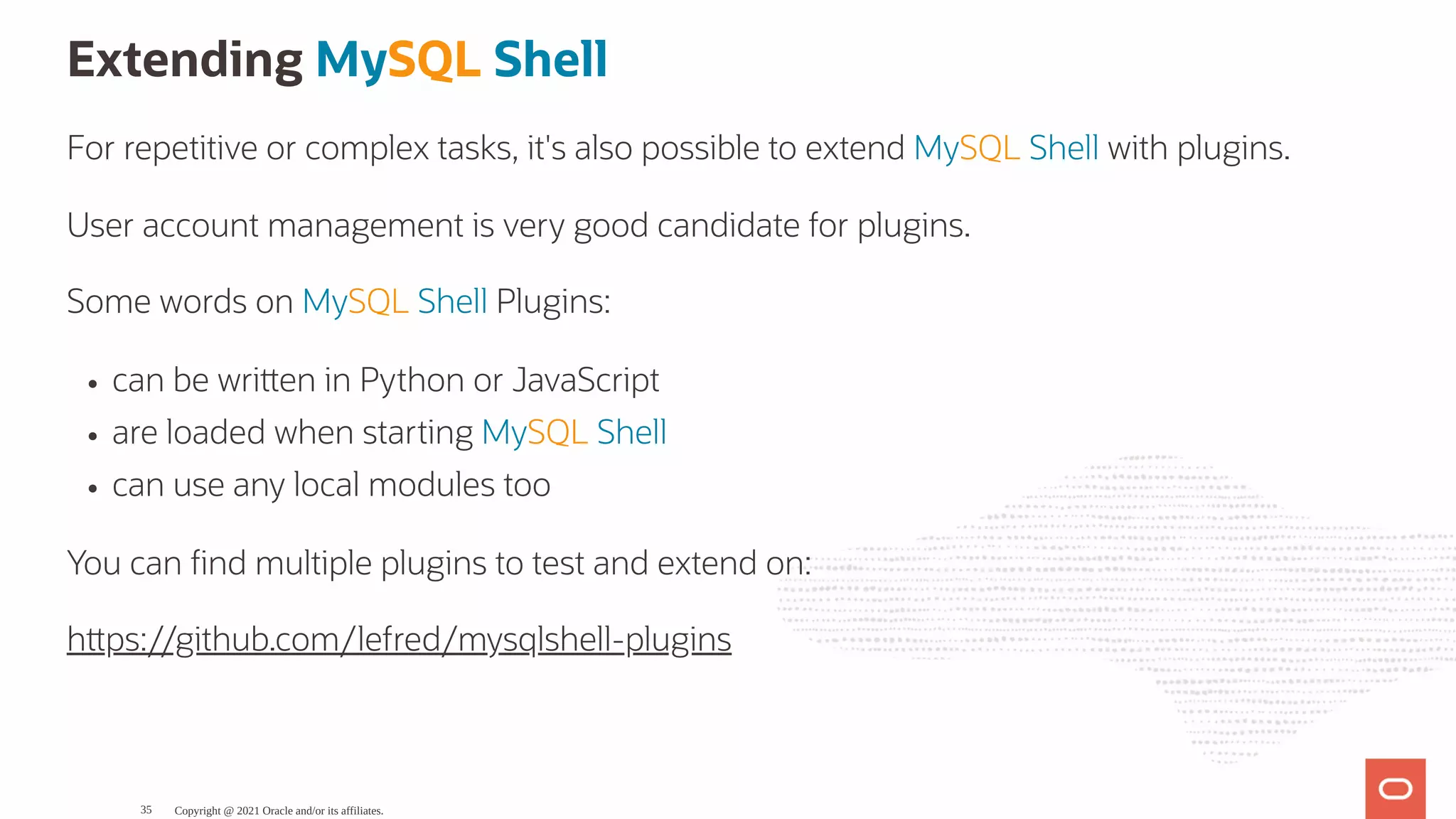 Extending MySQL Shell For repetitive or complex tasks, it's also possible to extend MySQL Shell with plugins. User account management is very good candidate for plugins. Some words on MySQL Shell Plugins: can be wri en in Python or JavaScript are loaded when starting MySQL Shell can use any local modules too You can nd multiple plugins to test and extend on: h ps://github.com/lefred/mysqlshell-plugins Copyright @ 2021 Oracle and/or its affiliates. 35 