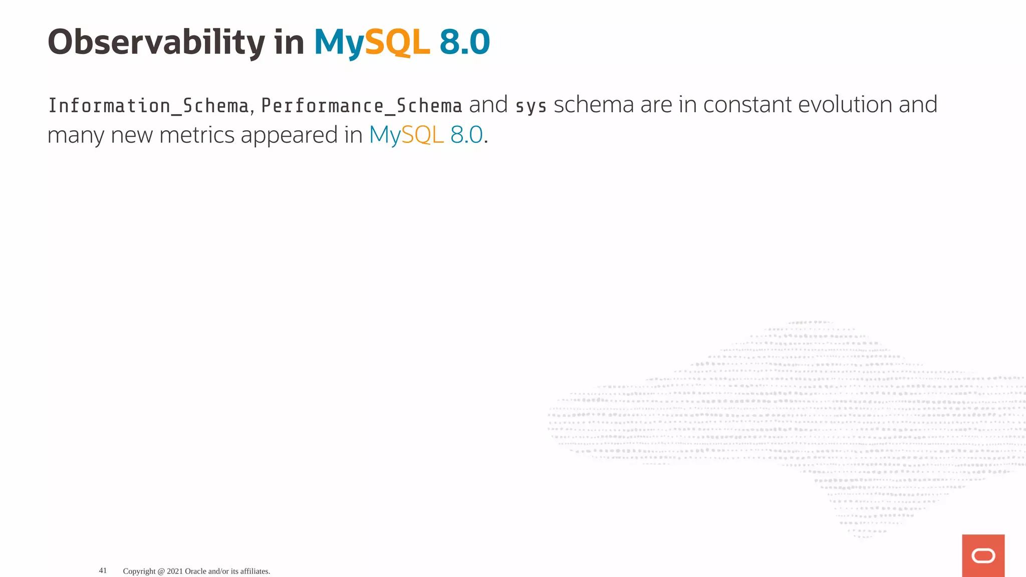 Observability in MySQL 8.0 Information_Schema, Performance_Schema and sys schema are in constant evolution and many new metrics appeared in MySQL 8.0. Copyright @ 2021 Oracle and/or its affiliates. 41 