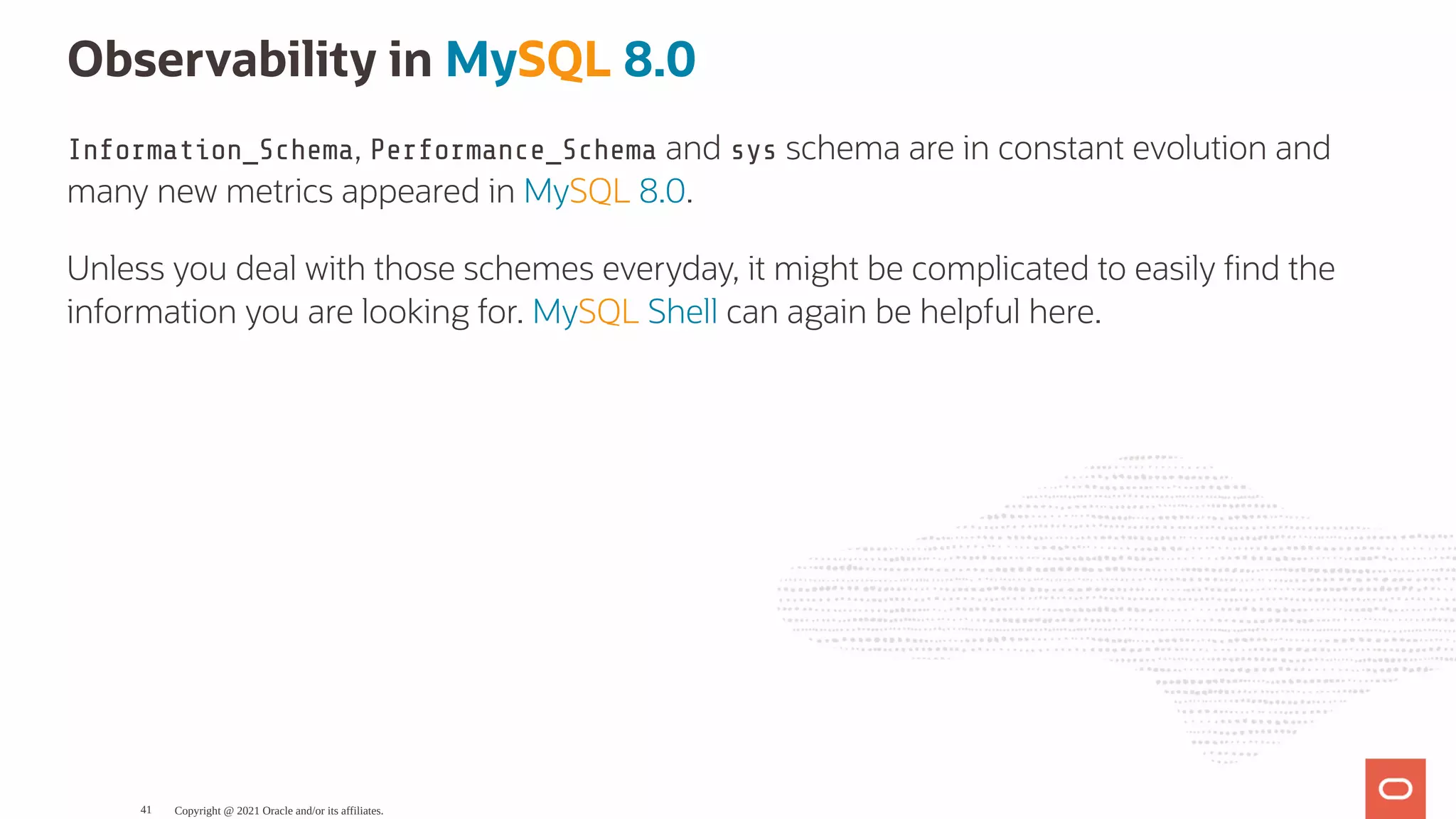 Observability in MySQL 8.0 Information_Schema, Performance_Schema and sys schema are in constant evolution and many new metrics appeared in MySQL 8.0. Unless you deal with those schemes everyday, it might be complicated to easily nd the information you are looking for. MySQL Shell can again be helpful here. Copyright @ 2021 Oracle and/or its affiliates. 41 