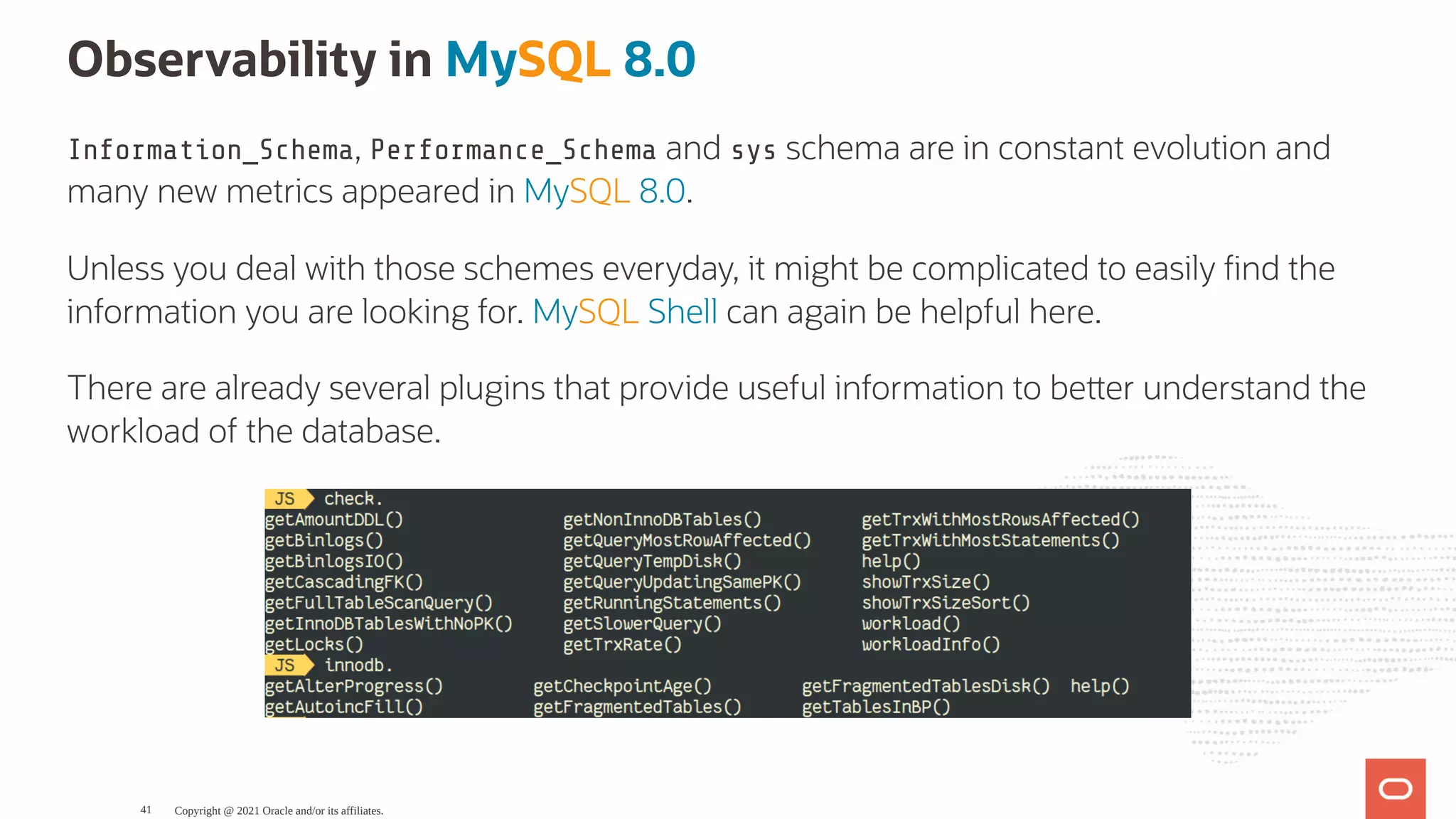 Observability in MySQL 8.0 Information_Schema, Performance_Schema and sys schema are in constant evolution and many new metrics appeared in MySQL 8.0. Unless you deal with those schemes everyday, it might be complicated to easily nd the information you are looking for. MySQL Shell can again be helpful here. There are already several plugins that provide useful information to be er understand the workload of the database. Copyright @ 2021 Oracle and/or its affiliates. 41 