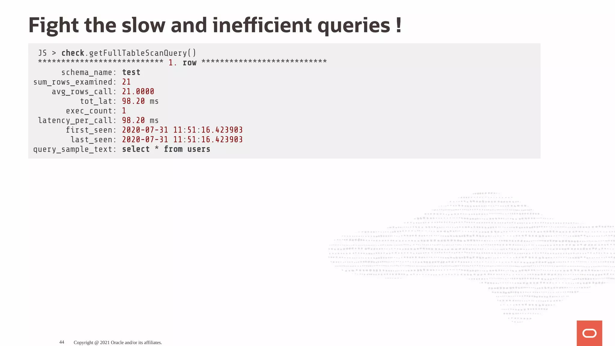 Fight the slow and ine cient queries ! JS > check.getFullTableScanQuery() *************************** 1. row *************************** schema_name: test sum_rows_examined: 21 avg_rows_call: 21.0000 tot_lat: 98.20 ms exec_count: 1 latency_per_call: 98.20 ms rst_seen: 2020-07-31 11:51:16.423903 last_seen: 2020-07-31 11:51:16.423903 query_sample_text: select * from users Copyright @ 2021 Oracle and/or its affiliates. 44 