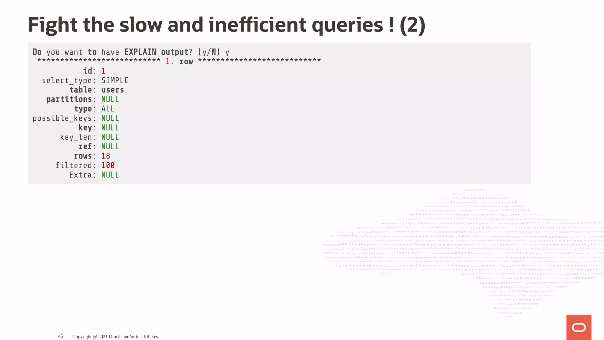 Fight the slow and ine cient queries ! (2) Do you want to have EXPLAIN output? (y/N) y *************************** 1. row *************************** id: 1 select_type: SIMPLE table: users partitions: NULL type: ALL possible_keys: NULL key: NULL key_len: NULL ref: NULL rows: 18 ltered: 100 Extra: NULL Copyright @ 2021 Oracle and/or its affiliates. 45 
