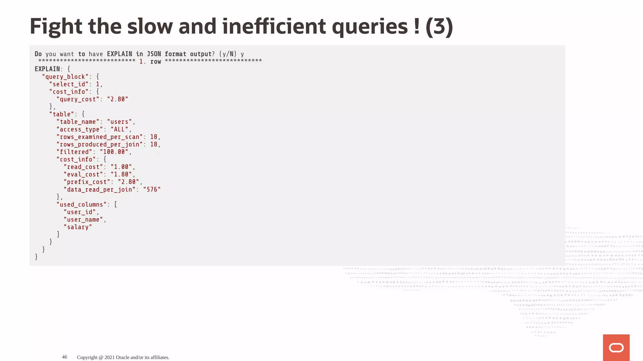 Fight the slow and ine cient queries ! (3) Do you want to have EXPLAIN in JSON format output? (y/N) y *************************** 1. row *************************** EXPLAIN: { "query_block": { "select_id": 1, "cost_info": { "query_cost": "2.80" }, "table": { "table_name": "users", "access_type": "ALL", "rows_examined_per_scan": 18, "rows_produced_per_join": 18, " ltered": "100.00", "cost_info": { "read_cost": "1.00", "eval_cost": "1.80", "pre x_cost": "2.80", "data_read_per_join": "576" }, "used_columns": [ "user_id", "user_name", "salary" ] } } } Copyright @ 2021 Oracle and/or its affiliates. 46 