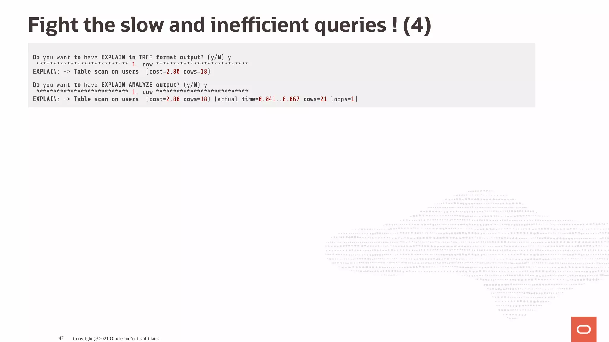 Fight the slow and ine cient queries ! (4) Do you want to have EXPLAIN in TREE format output? (y/N) y *************************** 1. row *************************** EXPLAIN: -> Table scan on users (cost=2.80 rows=18) Do you want to have EXPLAIN ANALYZE output? (y/N) y *************************** 1. row *************************** EXPLAIN: -> Table scan on users (cost=2.80 rows=18) (actual time=0.041..0.067 rows=21 loops=1) Copyright @ 2021 Oracle and/or its affiliates. 47 