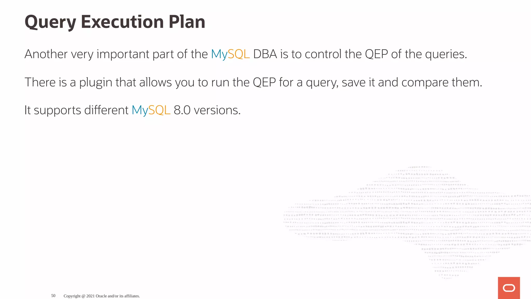 Query Execution Plan Another very important part of the MySQL DBA is to control the QEP of the queries. There is a plugin that allows you to run the QEP for a query, save it and compare them. It supports di erent MySQL 8.0 versions. Copyright @ 2021 Oracle and/or its affiliates. 50 
