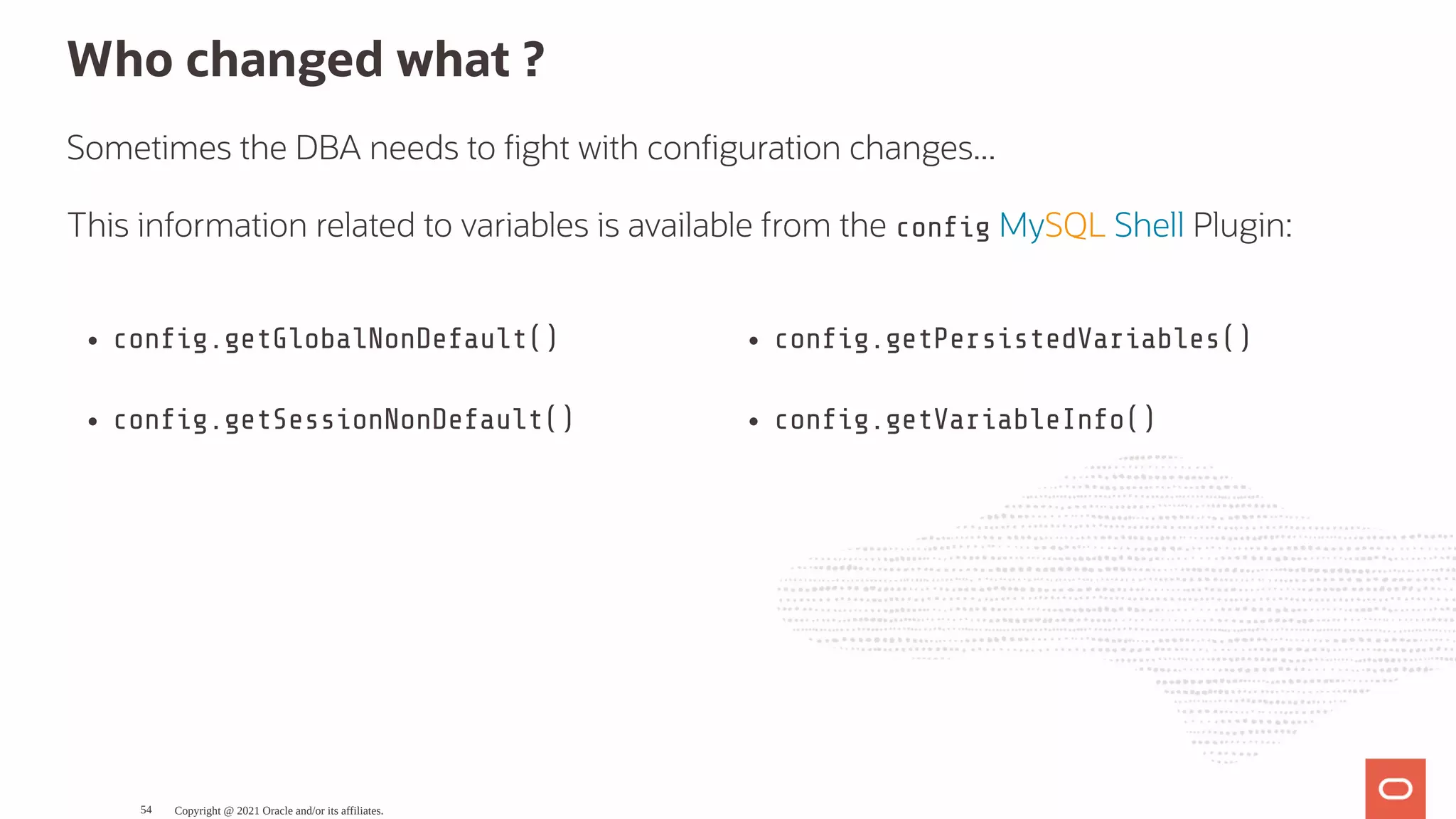 con g.getGlobalNonDefault() con g.getSessionNonDefault() con g.getPersistedVariables() con g.getVariableInfo() Who changed what ? Sometimes the DBA needs to ght with con guration changes... This information related to variables is available from the con g MySQL Shell Plugin: Copyright @ 2021 Oracle and/or its affiliates. 54 