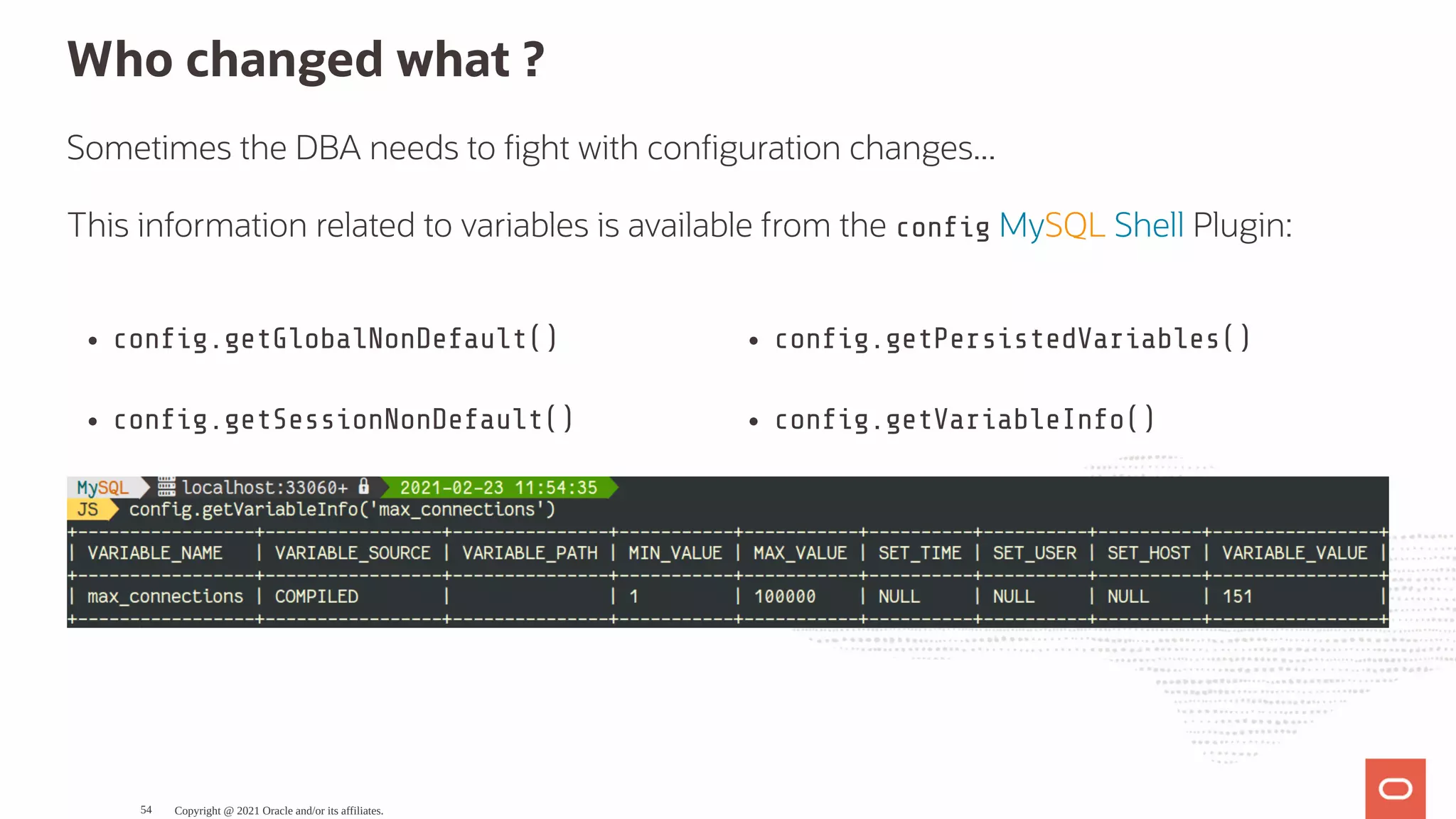 con g.getGlobalNonDefault() con g.getSessionNonDefault() con g.getPersistedVariables() con g.getVariableInfo() Who changed what ? Sometimes the DBA needs to ght with con guration changes... This information related to variables is available from the con g MySQL Shell Plugin: Copyright @ 2021 Oracle and/or its affiliates. 54 