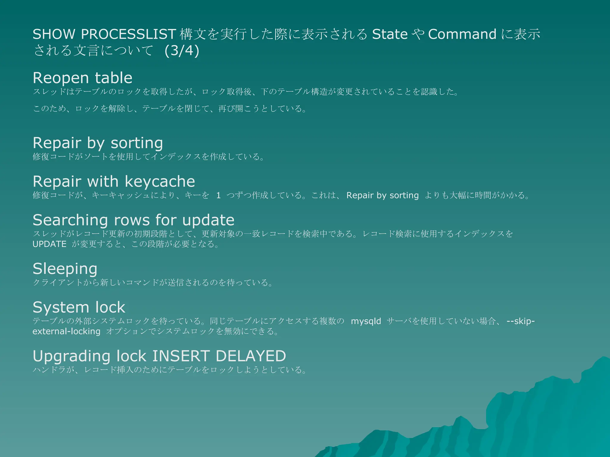 SHOW PROCESSLIST 構文を実行した際に表示される State や Command に表示される文言について  (3/4) Reopen table スレッドはテーブルのロックを取得したが、ロック取得後、下のテーブル構造が変更されていることを認識した。 このため、ロックを解除し、テーブルを閉じて、再び開こうとしている。   Repair by sorting 修復コードがソートを使用してインデックスを作成している。  Repair with keycache 修復コードが、キーキャッシュにより、キーを  1  つずつ作成している。これは、 Repair by sorting  よりも大幅に時間がかかる。  Searching rows for update スレッドがレコード更新の初期段階として、更新対象の一致レコードを検索中である。レコード検索に使用するインデックスを  UPDATE  が変更すると、この段階が必要となる。  Sleeping クライアントから新しいコマンドが送信されるのを待っている。  System lock テーブルの外部システムロックを待っている。同じテーブルにアクセスする複数の  mysqld  サーバを使用していない場合、 --skip-external-locking  オプションでシステムロックを無効にできる。  Upgrading lock INSERT DELAYED ハンドラが、レコード挿入のためにテーブルをロックしようとしている。  