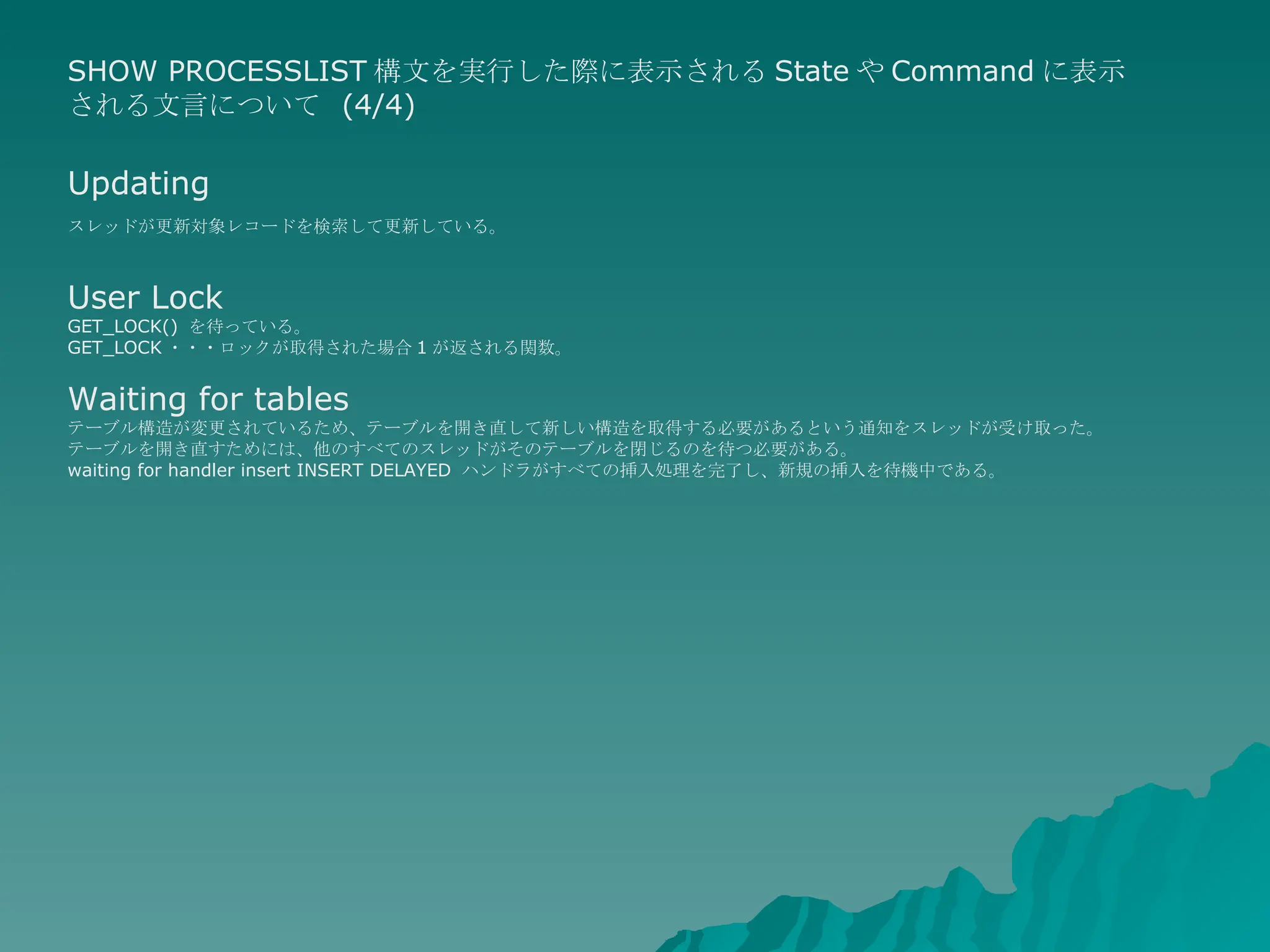 SHOW PROCESSLIST 構文を実行した際に表示される State や Command に表示される文言について  (4/4) Updating スレッドが更新対象レコードを検索して更新している。   User Lock GET_LOCK()  を待っている。  GET_LOCK ・・・ロックが取得された場合 1 が返される関数。 Waiting for tables テーブル構造が変更されているため、テーブルを開き直して新しい構造を取得する必要があるという通知をスレッドが受け取った。 テーブルを開き直すためには、他のすべてのスレッドがそのテーブルを閉じるのを待つ必要がある。  waiting for handler insert INSERT DELAYED  ハンドラがすべての挿入処理を完了し、新規の挿入を待機中である。  