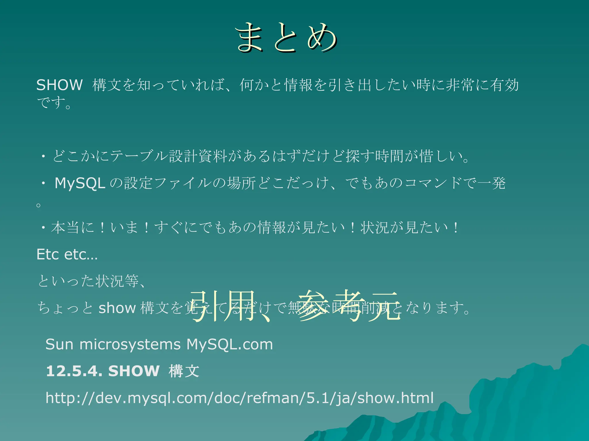 まとめ SHOW  構文を知っていれば、何かと情報を引き出したい時に非常に有効です。 ・どこかにテーブル設計資料があるはずだけど探す時間が惜しい。 ・ MySQL の設定ファイルの場所どこだっけ、でもあのコマンドで一発。 ・本当に！いま！すぐにでもあの情報が見たい！状況が見たい！ Etc etc… といった状況等、 ちょっと show 構文を覚えてるだけで無駄な時間削減となります。 引用、参考元 Sun microsystems MySQL.com 12.5.4. SHOW  構文 http://dev.mysql.com/doc/refman/5.1/ja/show.html 