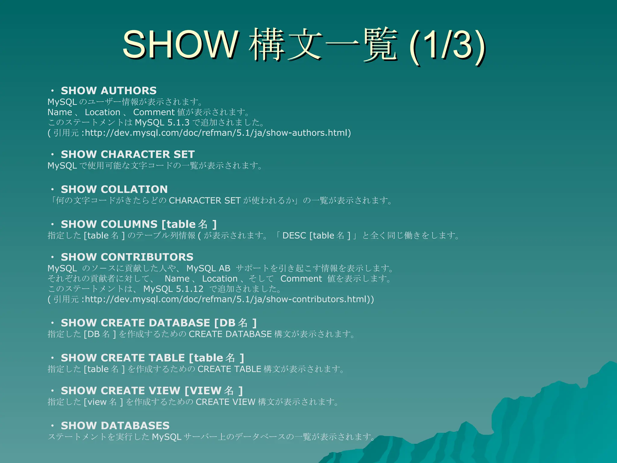 SHOW 構文一覧 (1/3) ・ SHOW AUTHORS MySQL のユーザー情報が表示されます。 Name 、 Location 、 Comment 値が表示されます。 このステートメントは MySQL 5.1.3 で追加されました。 ( 引用元 :http://dev.mysql.com/doc/refman/5.1/ja/show-authors.html) ・ SHOW CHARACTER SET MySQL で使用可能な文字コードの一覧が表示されます。 ・ SHOW COLLATION 「何の文字コードがきたらどの CHARACTER SET が使われるか」の一覧が表示されます。 ・ SHOW COLUMNS [table 名 ] 指定した [table 名 ] のテーブル列情報 ( が表示されます。「 DESC [table 名 ] 」と全く同じ働きをします。 ・ SHOW CONTRIBUTORS MySQL  のソ－スに貢献した人や、 MySQL AB  サポートを引き起こす情報を表示します。 それぞれの貢献者に対して、  Name 、 Location 、そして  Comment  値を表示します。  このステートメントは、 MySQL 5.1.12  で追加されました。  ( 引用元 :http://dev.mysql.com/doc/refman/5.1/ja/show-contributors.html)) ・ SHOW CREATE DATABASE [DB 名 ] 指定した [DB 名 ] を作成するための CREATE DATABASE 構文が表示されます。 ・ SHOW CREATE TABLE [table 名 ] 指定した [table 名 ] を作成するための CREATE TABLE 構文が表示されます。 ・ SHOW CREATE VIEW [VIEW 名 ] 指定した [view 名 ] を作成するための CREATE VIEW 構文が表示されます。 ・ SHOW DATABASES ステートメントを実行した MySQL サーバー上のデータベースの一覧が表示されます。 