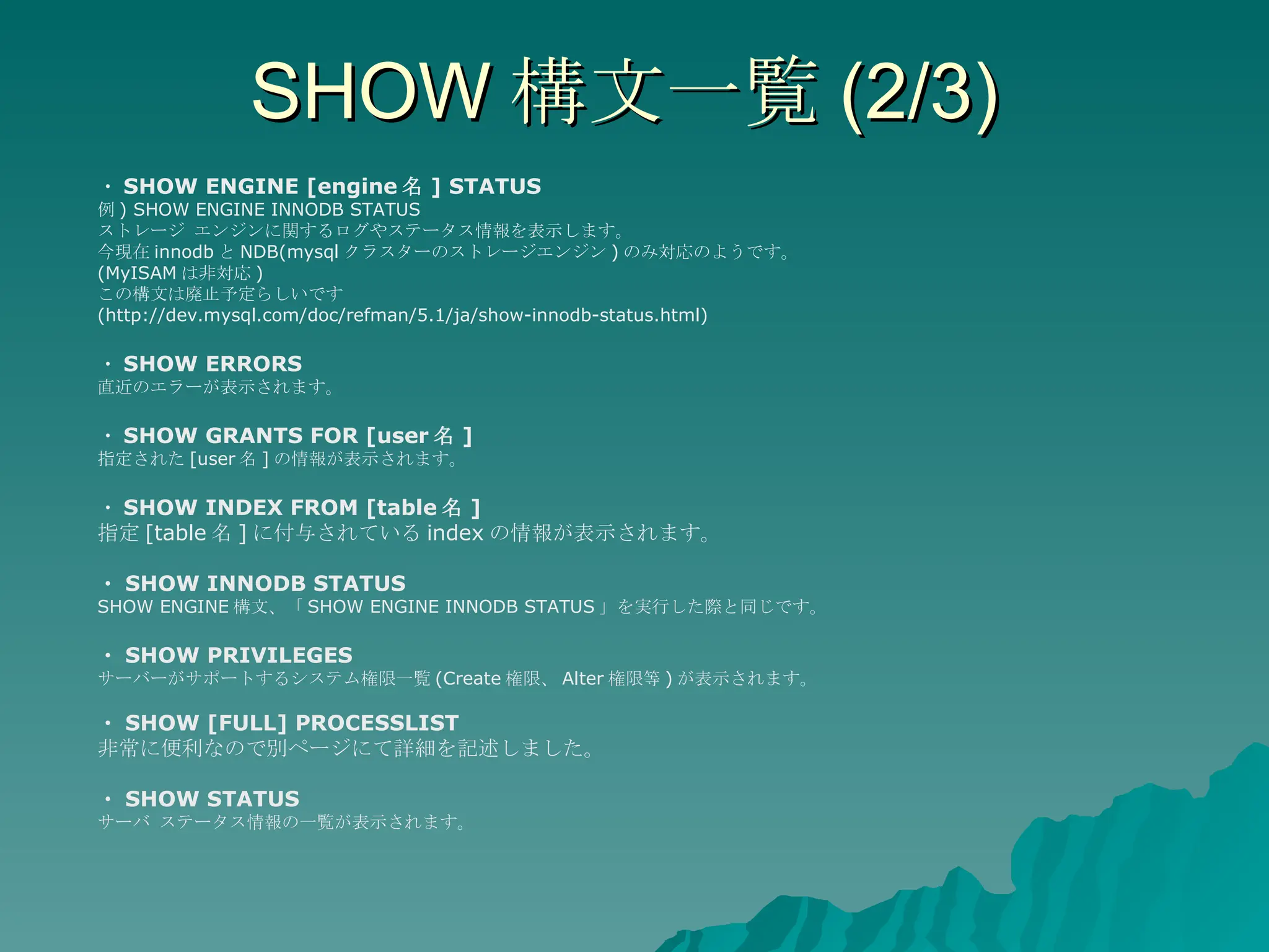 SHOW 構文一覧 (2/3) ・ SHOW ENGINE [engine 名 ] STATUS 例 ) SHOW ENGINE INNODB STATUS  ストレージ エンジンに関するログやステータス情報を表示します。 今現在 innodb と NDB(mysql クラスターのストレージエンジン ) のみ対応のようです。 (MyISAM は非対応 ) この構文は廃止予定らしいです (http://dev.mysql.com/doc/refman/5.1/ja/show-innodb-status.html)  ・ SHOW ERRORS 直近のエラーが表示されます。 ・ SHOW GRANTS FOR [user 名 ] 指定された [user 名 ] の情報が表示されます。 ・ SHOW INDEX FROM [table 名 ] 指定 [table 名 ] に付与されている index の情報が表示されます。 ・ SHOW INNODB STATUS SHOW ENGINE 構文、「 SHOW ENGINE INNODB STATUS 」を実行した際と同じです。 ・ SHOW PRIVILEGES サーバーがサポートするシステム権限一覧 (Create 権限、 Alter 権限等 ) が表示されます。 ・ SHOW [FULL] PROCESSLIST 非常に便利なので別ページにて詳細を記述しました。 ・ SHOW STATUS サーバ ステータス情報の一覧が表示されます。 