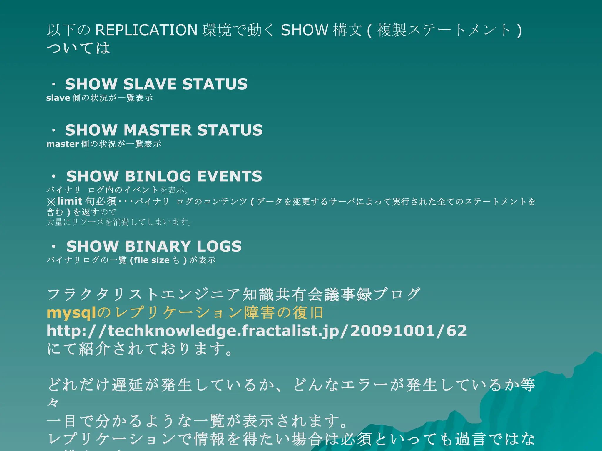 以下の REPLICATION 環境で動く SHOW 構文 ( 複製ステートメント ) ついては ・ SHOW SLAVE STATUS slave 側の状況が一覧表示 ・ SHOW MASTER STATUS master 側の状況が一覧表示 ・ SHOW BINLOG EVENTS バイナリ ログ内のイベント を表示。 ※ limit 句必須･･･ バイナリ ログのコンテンツ ( データを変更するサーバによって実行された全てのステートメントを含む ) を返す ので 大量にリソースを消費してしまいます。 ・ SHOW BINARY LOGS バイナリログの一覧 (file size も ) が表示 フラクタリストエンジニア知識共有会議事録ブログ mysql のレプリケーション障害の復旧 http://techknowledge.fractalist.jp/20091001/62 にて紹介されております。 どれだけ遅延が発生しているか、どんなエラーが発生しているか等々 一目で分かるような一覧が表示されます。 レプリケーションで情報を得たい場合は必須といっても過言ではない構文です。 