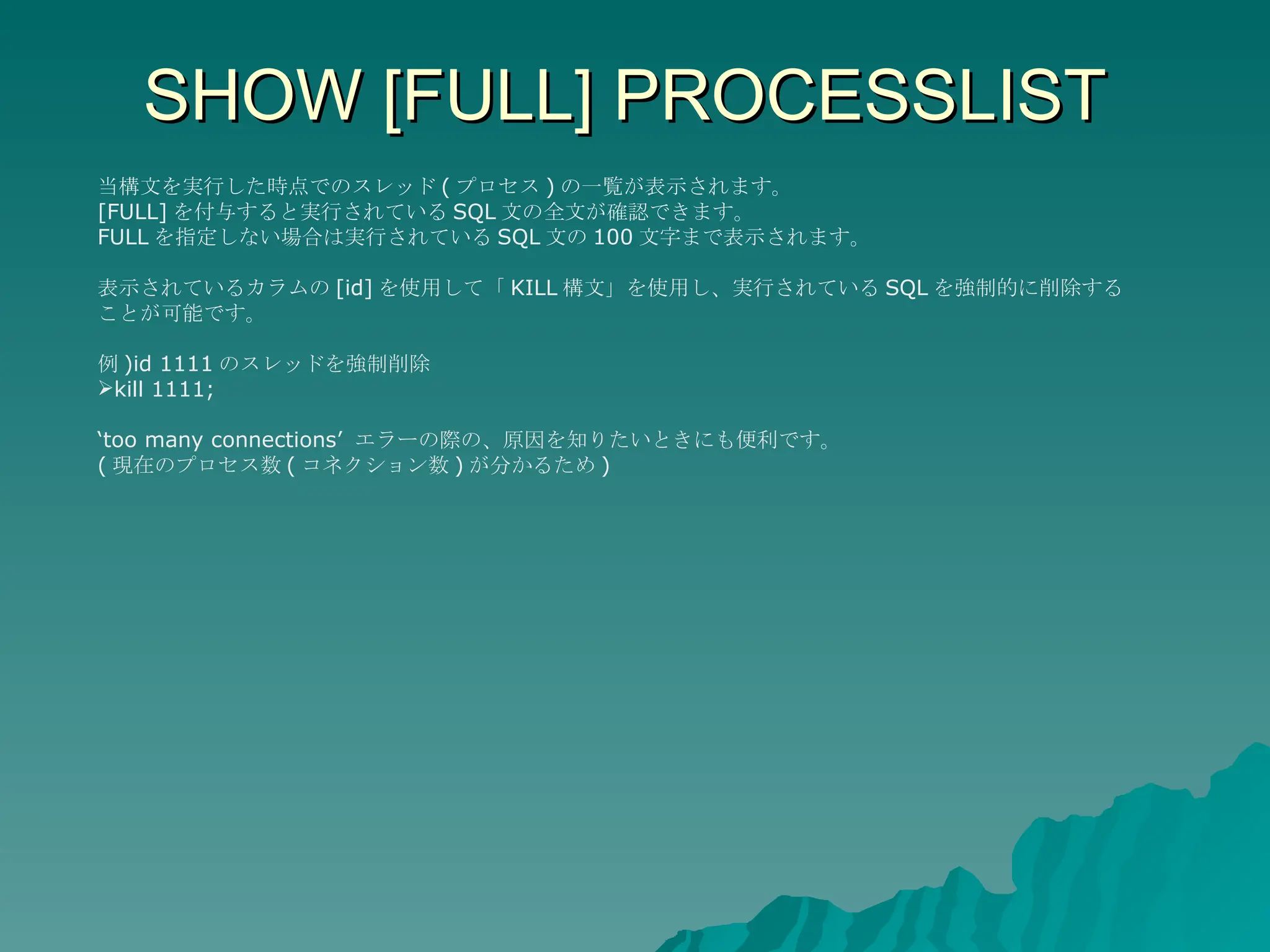 SHOW [FULL] PROCESSLIST 当構文を実行した時点でのスレッド ( プロセス ) の一覧が表示されます。 [FULL] を付与すると実行されている SQL 文の全文が確認できます。 FULL を指定しない場合は実行されている SQL 文の 100 文字まで表示されます。 表示されているカラムの [id] を使用して「 KILL 構文」を使用し、実行されている SQL を強制的に削除することが可能です。 例 )id 1111 のスレッドを強制削除 kill 1111; ‘ too many connections’  エラーの際の、原因を知りたいときにも便利です。 ( 現在のプロセス数 ( コネクション数 ) が分かるため ) 