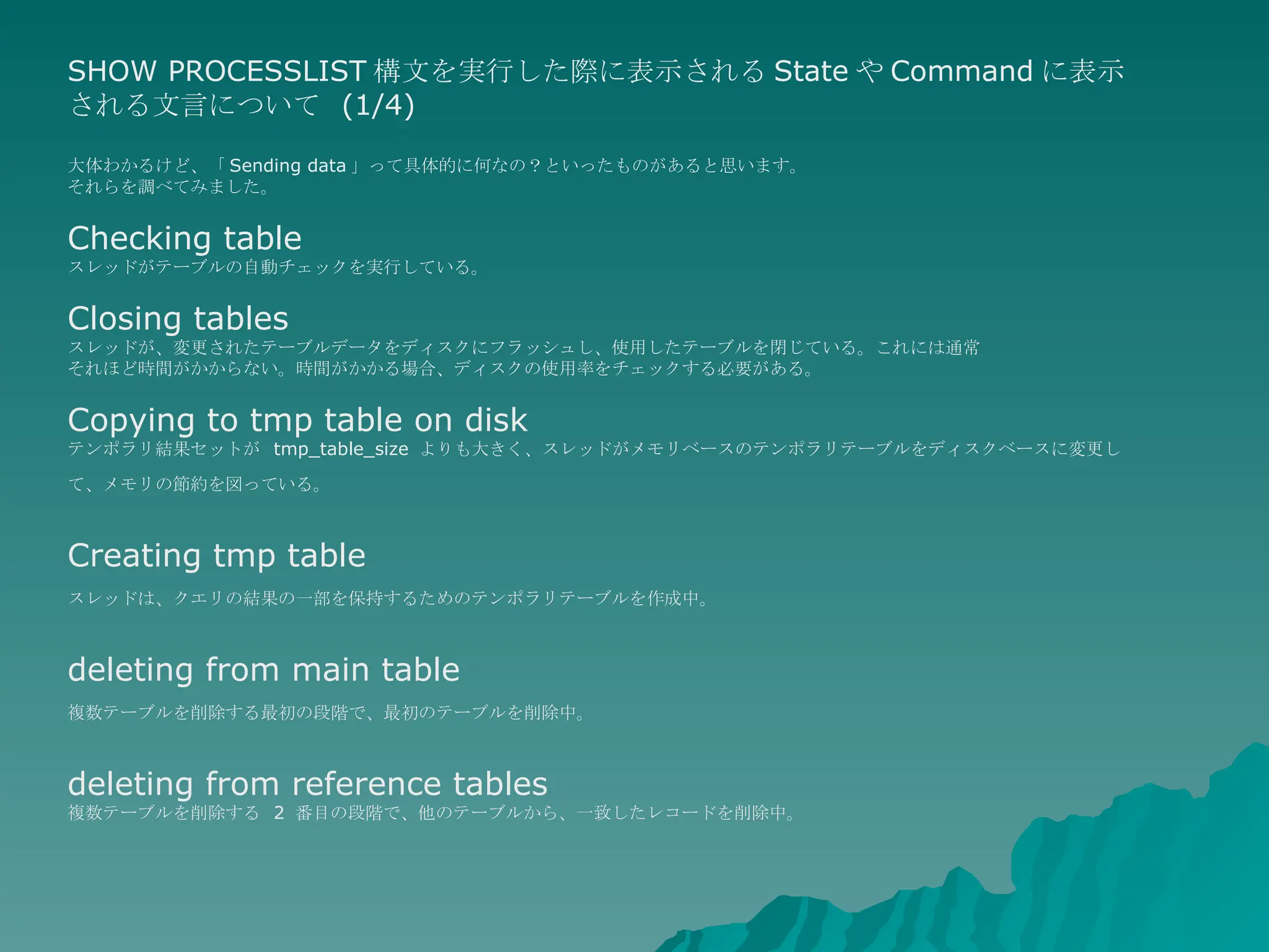SHOW PROCESSLIST 構文を実行した際に表示される State や Command に表示される文言について  (1/4) 大体わかるけど、「 Sending data 」って具体的に何なの？といったものがあると思います。 それらを調べてみました。 Checking table スレッドがテーブルの自動チェックを実行している。 Closing tables スレッドが、変更されたテーブルデータをディスクにフラッシュし、使用したテーブルを閉じている。これには通常 それほど時間がかからない。時間がかかる場合、ディスクの使用率をチェックする必要がある。  Copying to tmp table on disk テンポラリ結果セットが  tmp_table_size  よりも大きく、スレッドがメモリベースのテンポラリテーブルをディスクベースに変更して、メモリの節約を図っている。   Creating tmp table スレッドは、クエリの結果の一部を保持するためのテンポラリテーブルを作成中。   deleting from main table 複数テーブルを削除する最初の段階で、最初のテーブルを削除中。   deleting from reference tables 複数テーブルを削除する  2  番目の段階で、他のテーブルから、一致したレコードを削除中。  