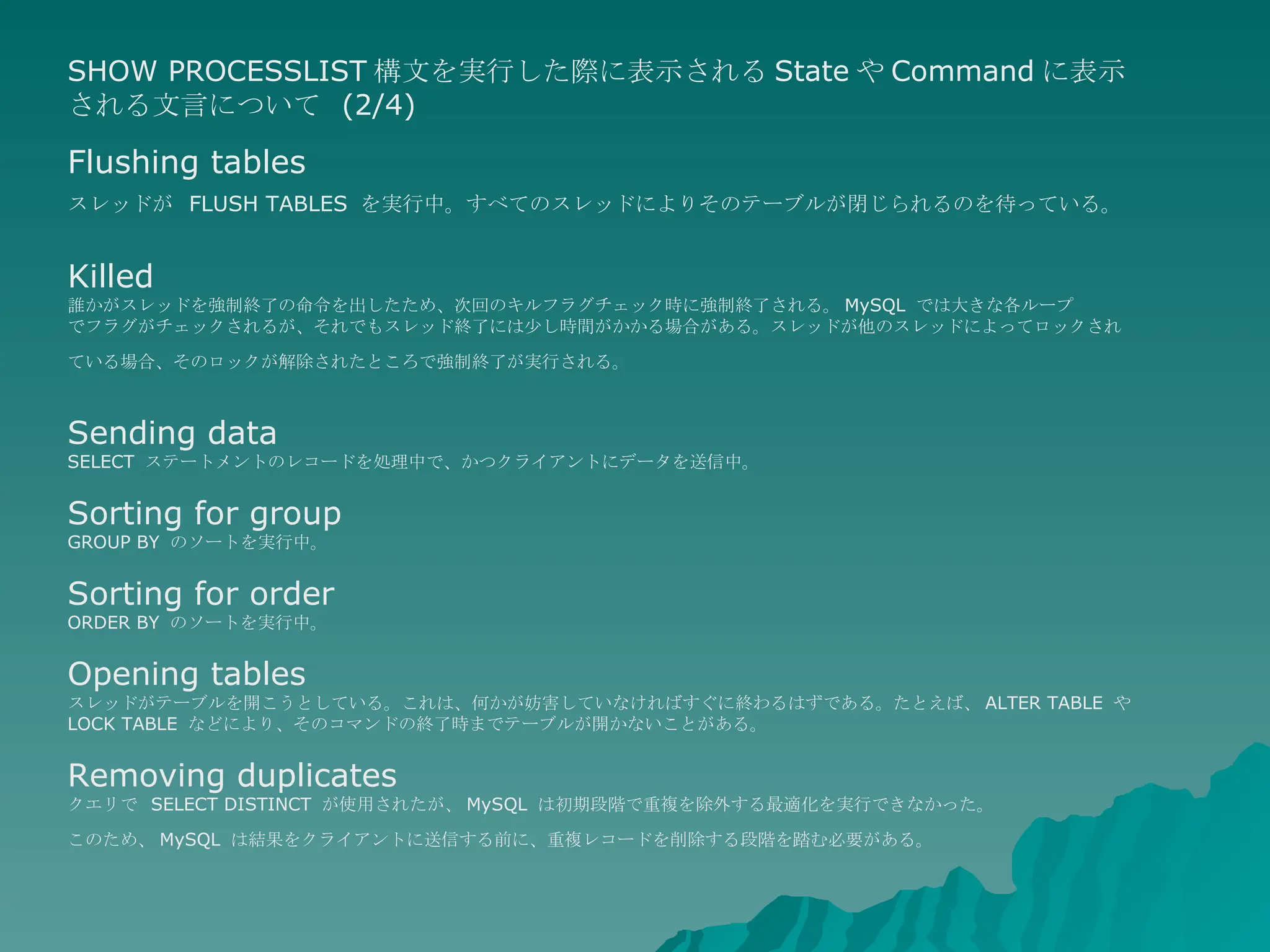 SHOW PROCESSLIST 構文を実行した際に表示される State や Command に表示される文言について  (2/4) Flushing tables スレッドが  FLUSH TABLES  を実行中。すべてのスレッドによりそのテーブルが閉じられるのを待っている。   Killed 誰かがスレッドを強制終了の命令を出したため、次回のキルフラグチェック時に強制終了される。 MySQL  では大きな各ループ でフラグがチェックされるが、それでもスレッド終了には少し時間がかかる場合がある。スレッドが他のスレッドによってロックされ ている場合、そのロックが解除されたところで強制終了が実行される。   Sending data SELECT  ステートメントのレコードを処理中で、かつクライアントにデータを送信中。  Sorting for group GROUP BY  のソートを実行中。  Sorting for order ORDER BY  のソートを実行中。  Opening tables  スレッドがテーブルを開こうとしている。これは、何かが妨害していなければすぐに終わるはずである。たとえば、 ALTER TABLE  や  LOCK TABLE  などにより、そのコマンドの終了時までテーブルが開かないことがある。  Removing duplicates クエリで  SELECT DISTINCT  が使用されたが、 MySQL  は初期段階で重複を除外する最適化を実行できなかった。 このため、 MySQL  は結果をクライアントに送信する前に、重複レコードを削除する段階を踏む必要がある。   